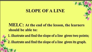 MELC: At the end of the lesson, the learners
should be able to:
SLOPE OF A LINE
1. illustrate and find the slope of a line given two points;
2. illustrate and find the slope of a line given its graph.
 