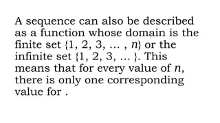A sequence can also be described
as a function whose domain is the
finite set {1, 2, 3, … , } or the
𝑛
infinite set {1, 2, 3, … }. This
means that for every value of ,
𝑛
there is only one corresponding
value for .
 