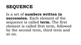 SEQUENCE
Is a set of numbers written in
succession. Each element of the
sequence is called term. The first
element is called first term, followed
by the second term, third term and
so on.
 