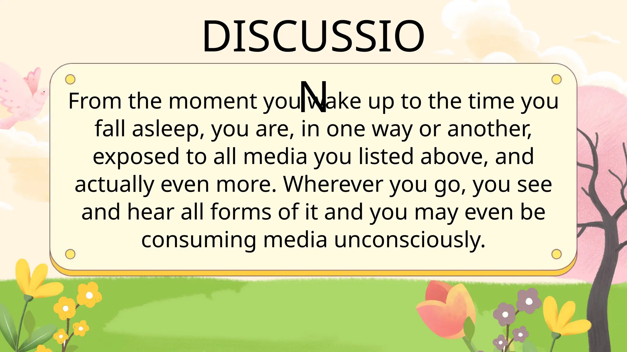 From the moment you wake up to the time you
fall asleep, you are, in one way or another,
exposed to all media you listed above, and
actually even more. Wherever you go, you see
and hear all forms of it and you may even be
consuming media unconsciously.
DISCUSSIO
N
 