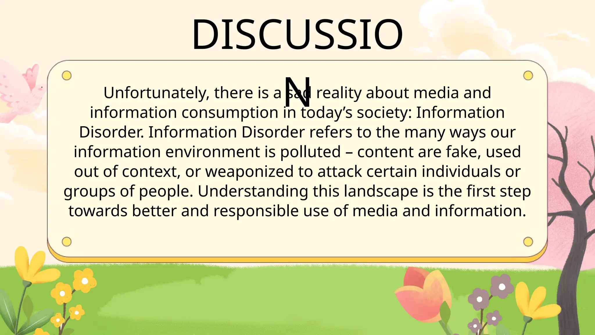 Unfortunately, there is a sad reality about media and
information consumption in today’s society: Information
Disorder. Information Disorder refers to the many ways our
information environment is polluted – content are fake, used
out of context, or weaponized to attack certain individuals or
groups of people. Understanding this landscape is the first step
towards better and responsible use of media and information.
DISCUSSIO
N
 