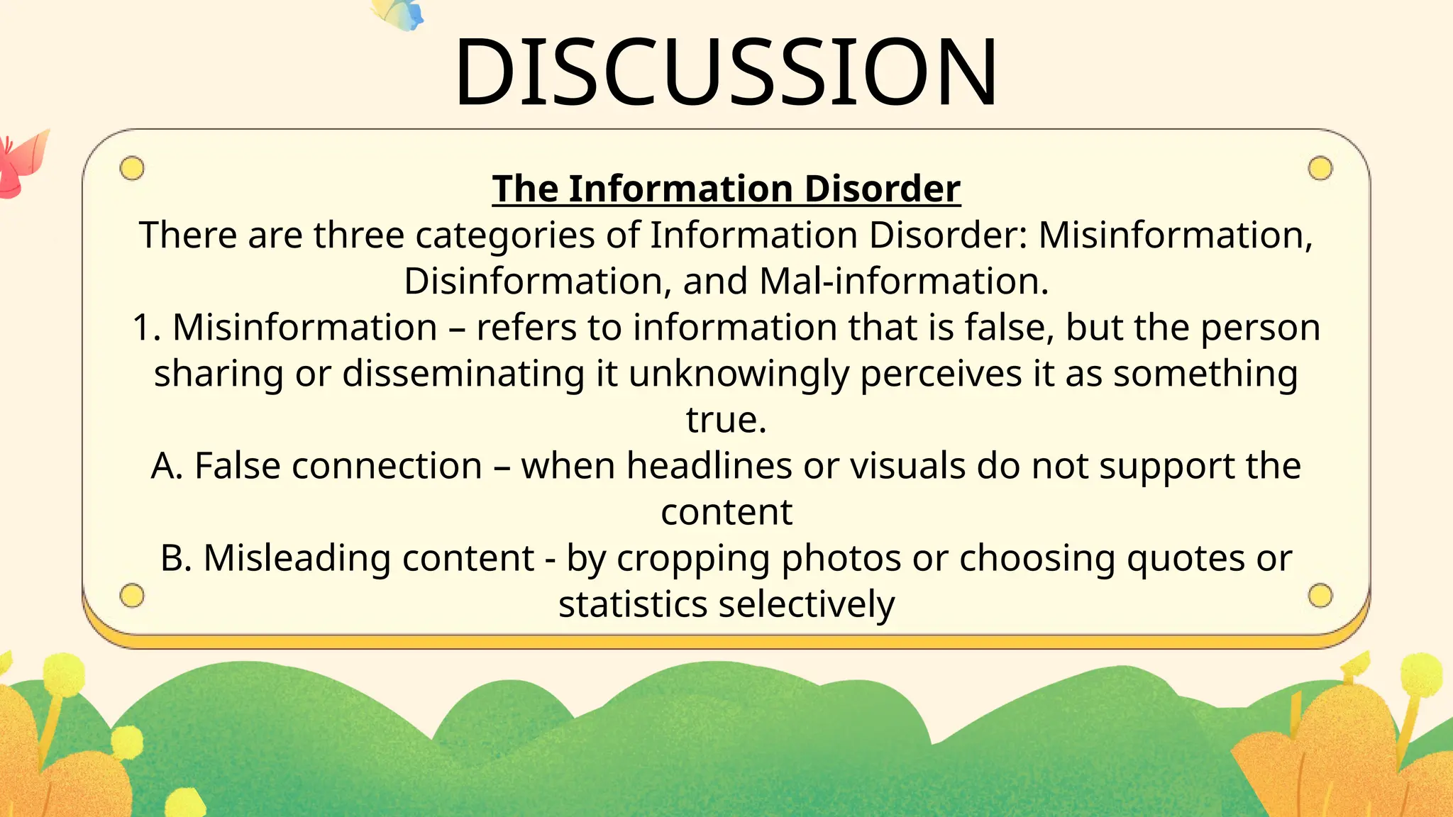 The Information Disorder
There are three categories of Information Disorder: Misinformation,
Disinformation, and Mal-information.
1. Misinformation – refers to information that is false, but the person
sharing or disseminating it unknowingly perceives it as something
true.
A. False connection – when headlines or visuals do not support the
content
B. Misleading content - by cropping photos or choosing quotes or
statistics selectively
DISCUSSION
 