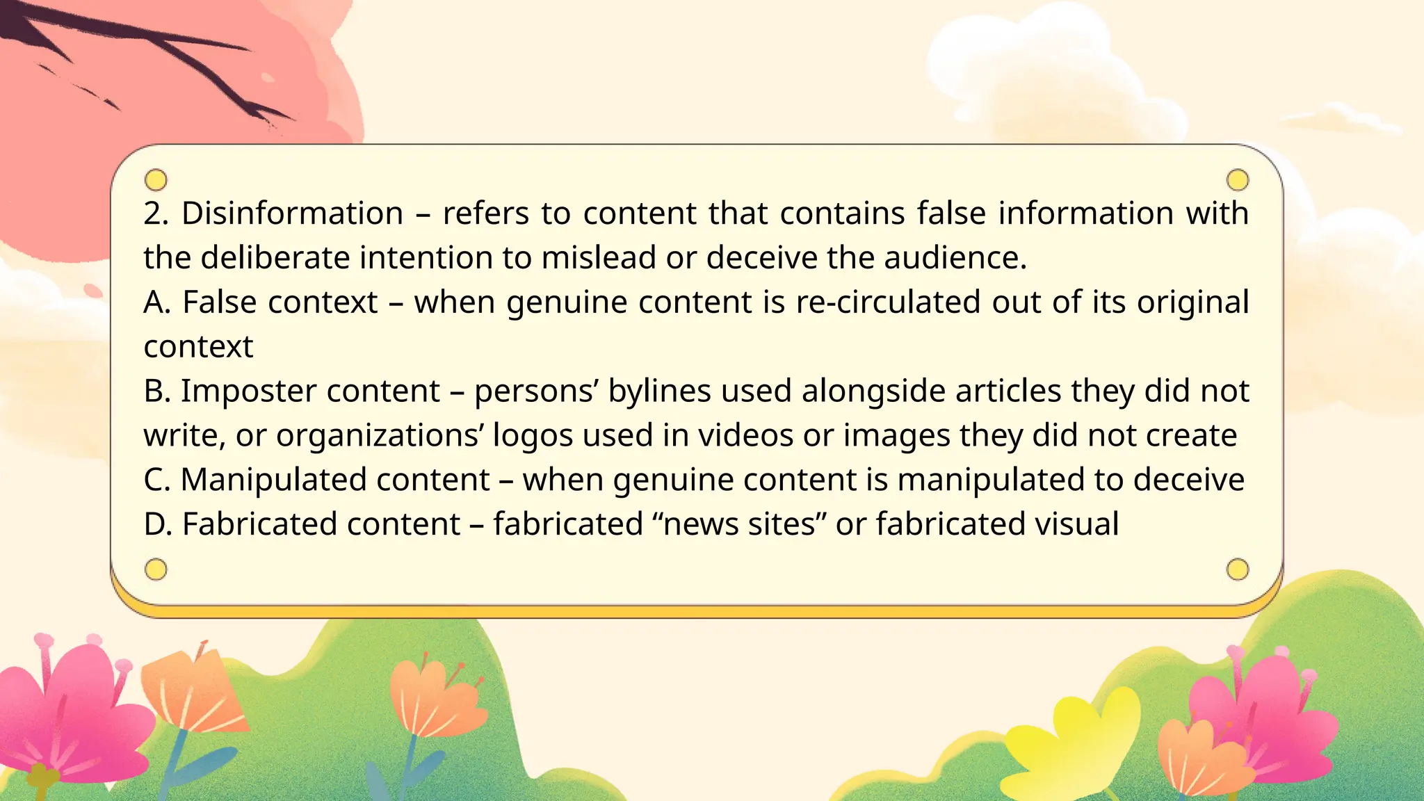 2. Disinformation – refers to content that contains false information with
the deliberate intention to mislead or deceive the audience.
A. False context – when genuine content is re-circulated out of its original
context
B. Imposter content – persons’ bylines used alongside articles they did not
write, or organizations’ logos used in videos or images they did not create
C. Manipulated content – when genuine content is manipulated to deceive
D. Fabricated content – fabricated “news sites” or fabricated visual
 