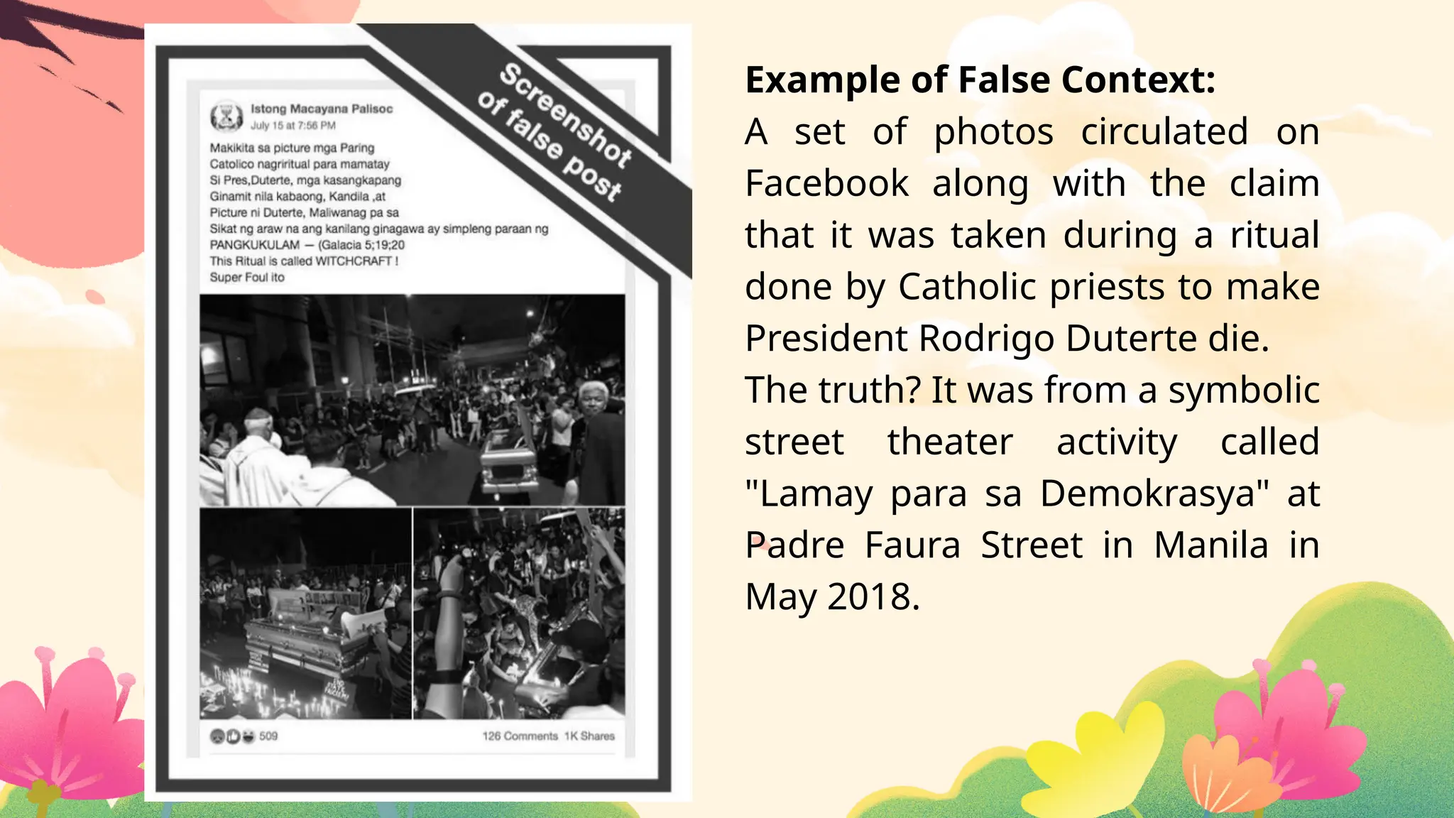 Example of False Context:
A set of photos circulated on
Facebook along with the claim
that it was taken during a ritual
done by Catholic priests to make
President Rodrigo Duterte die.
The truth? It was from a symbolic
street theater activity called
"Lamay para sa Demokrasya" at
Padre Faura Street in Manila in
May 2018.
 