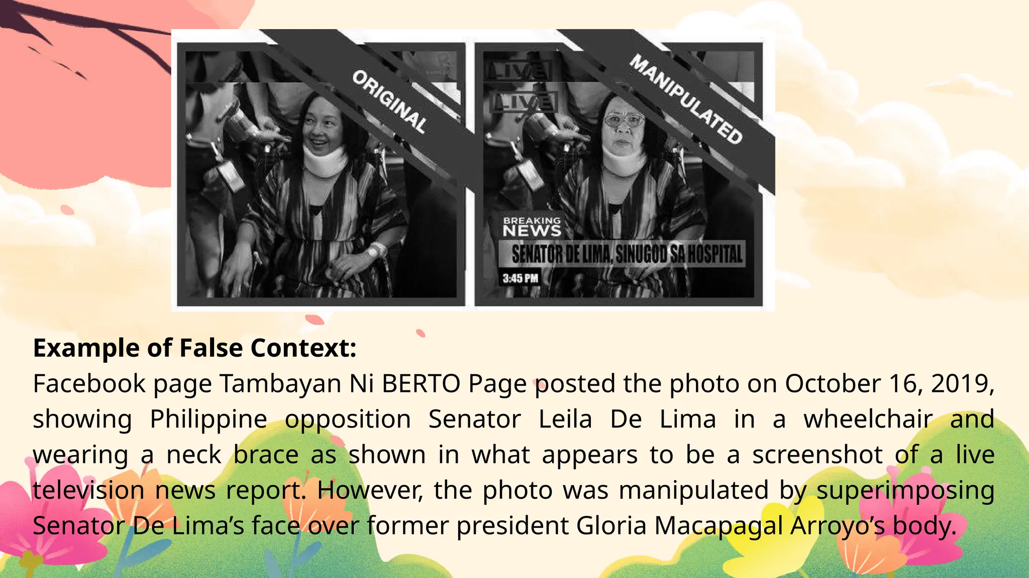 Example of False Context:
Facebook page Tambayan Ni BERTO Page posted the photo on October 16, 2019,
showing Philippine opposition Senator Leila De Lima in a wheelchair and
wearing a neck brace as shown in what appears to be a screenshot of a live
television news report. However, the photo was manipulated by superimposing
Senator De Lima’s face over former president Gloria Macapagal Arroyo’s body.
 
