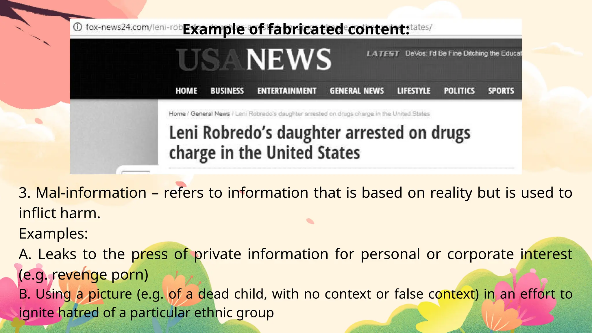 3. Mal-information – refers to information that is based on reality but is used to
inflict harm.
Examples:
A. Leaks to the press of private information for personal or corporate interest
(e.g. revenge porn)
B. Using a picture (e.g. of a dead child, with no context or false context) in an effort to
ignite hatred of a particular ethnic group
Example of fabricated content:
 
