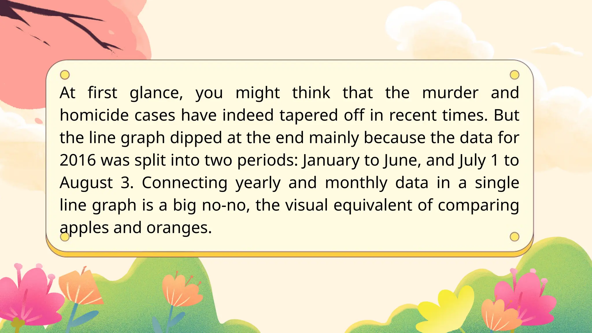 At first glance, you might think that the murder and
homicide cases have indeed tapered off in recent times. But
the line graph dipped at the end mainly because the data for
2016 was split into two periods: January to June, and July 1 to
August 3. Connecting yearly and monthly data in a single
line graph is a big no-no, the visual equivalent of comparing
apples and oranges.
 