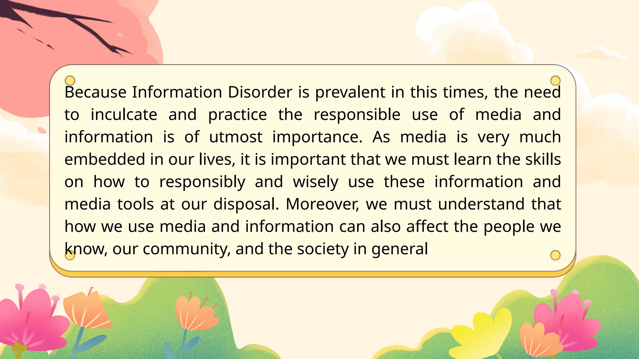 Because Information Disorder is prevalent in this times, the need
to inculcate and practice the responsible use of media and
information is of utmost importance. As media is very much
embedded in our lives, it is important that we must learn the skills
on how to responsibly and wisely use these information and
media tools at our disposal. Moreover, we must understand that
how we use media and information can also affect the people we
know, our community, and the society in general
 