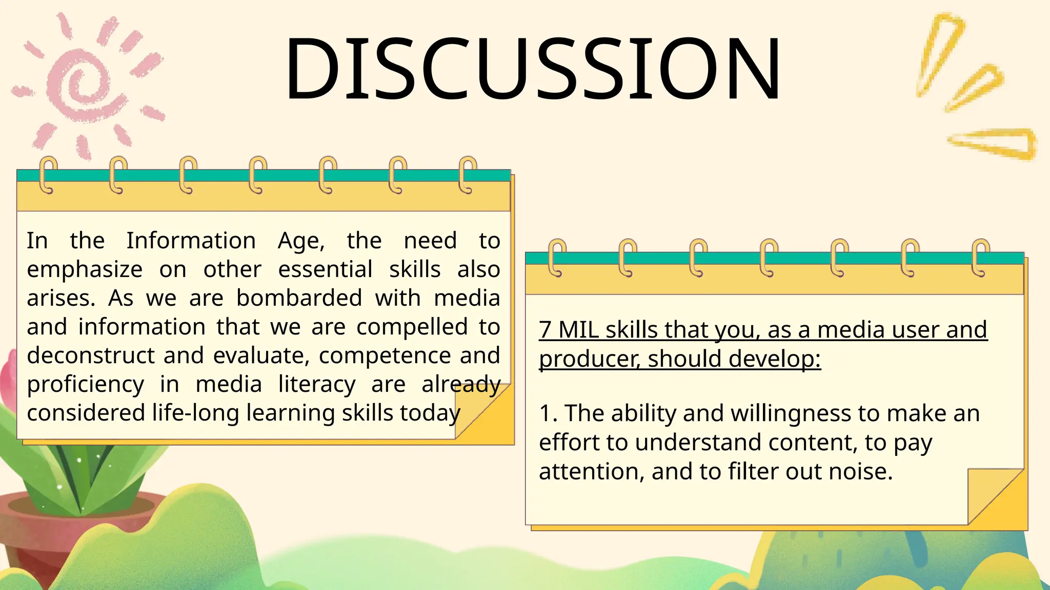 7 MIL skills that you, as a media user and
producer, should develop:
In the Information Age, the need to
emphasize on other essential skills also
arises. As we are bombarded with media
and information that we are compelled to
deconstruct and evaluate, competence and
proficiency in media literacy are already
considered life-long learning skills today 1. The ability and willingness to make an
effort to understand content, to pay
attention, and to filter out noise.
DISCUSSION
 