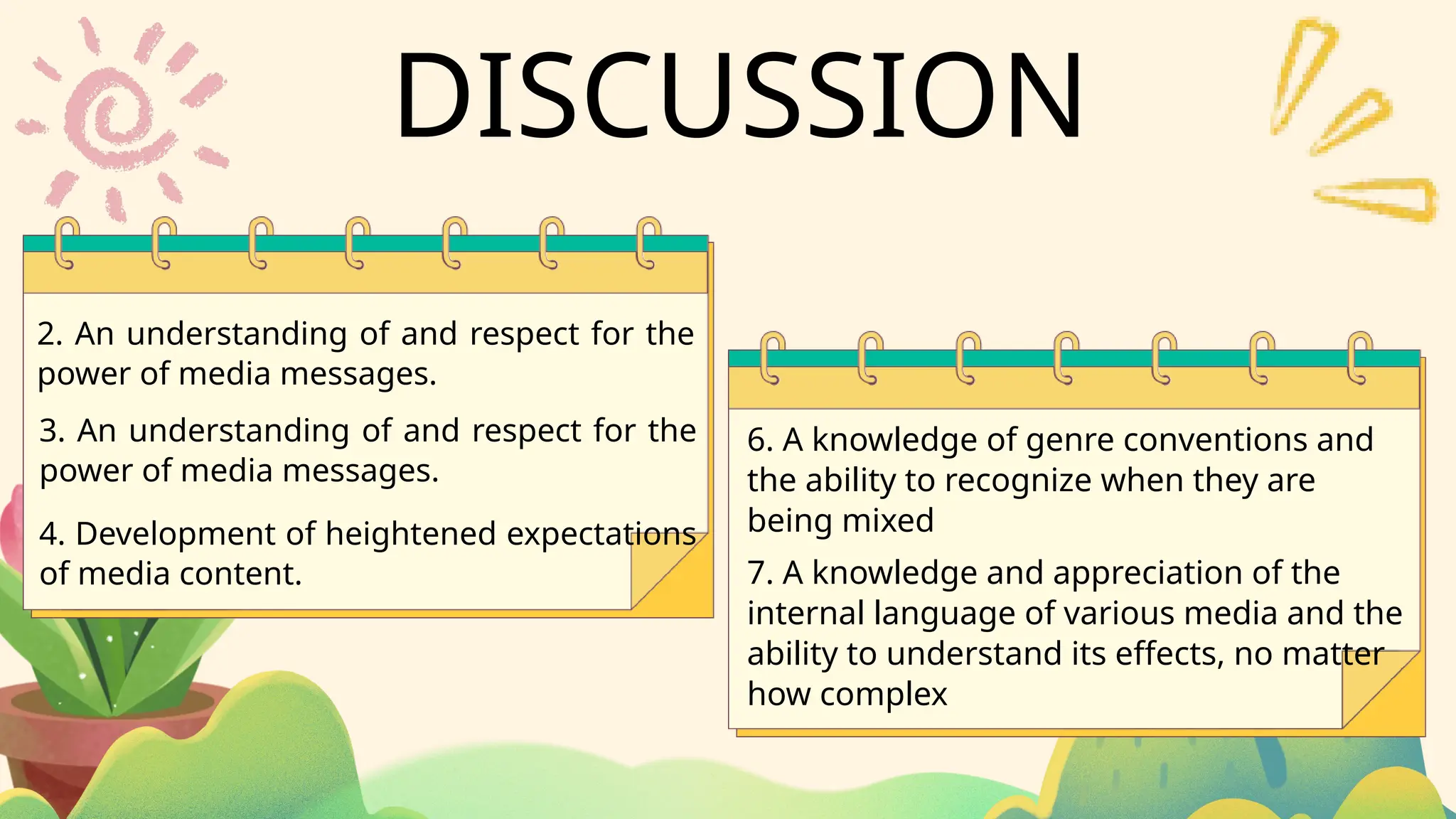 2. An understanding of and respect for the
power of media messages.
6. A knowledge of genre conventions and
the ability to recognize when they are
being mixed
3. An understanding of and respect for the
power of media messages.
4. Development of heightened expectations
of media content. 7. A knowledge and appreciation of the
internal language of various media and the
ability to understand its effects, no matter
how complex
DISCUSSION
 