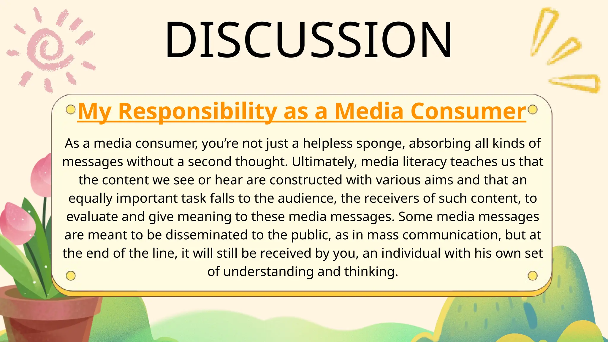 DISCUSSION
My Responsibility as a Media Consumer
As a media consumer, you’re not just a helpless sponge, absorbing all kinds of
messages without a second thought. Ultimately, media literacy teaches us that
the content we see or hear are constructed with various aims and that an
equally important task falls to the audience, the receivers of such content, to
evaluate and give meaning to these media messages. Some media messages
are meant to be disseminated to the public, as in mass communication, but at
the end of the line, it will still be received by you, an individual with his own set
of understanding and thinking.
 