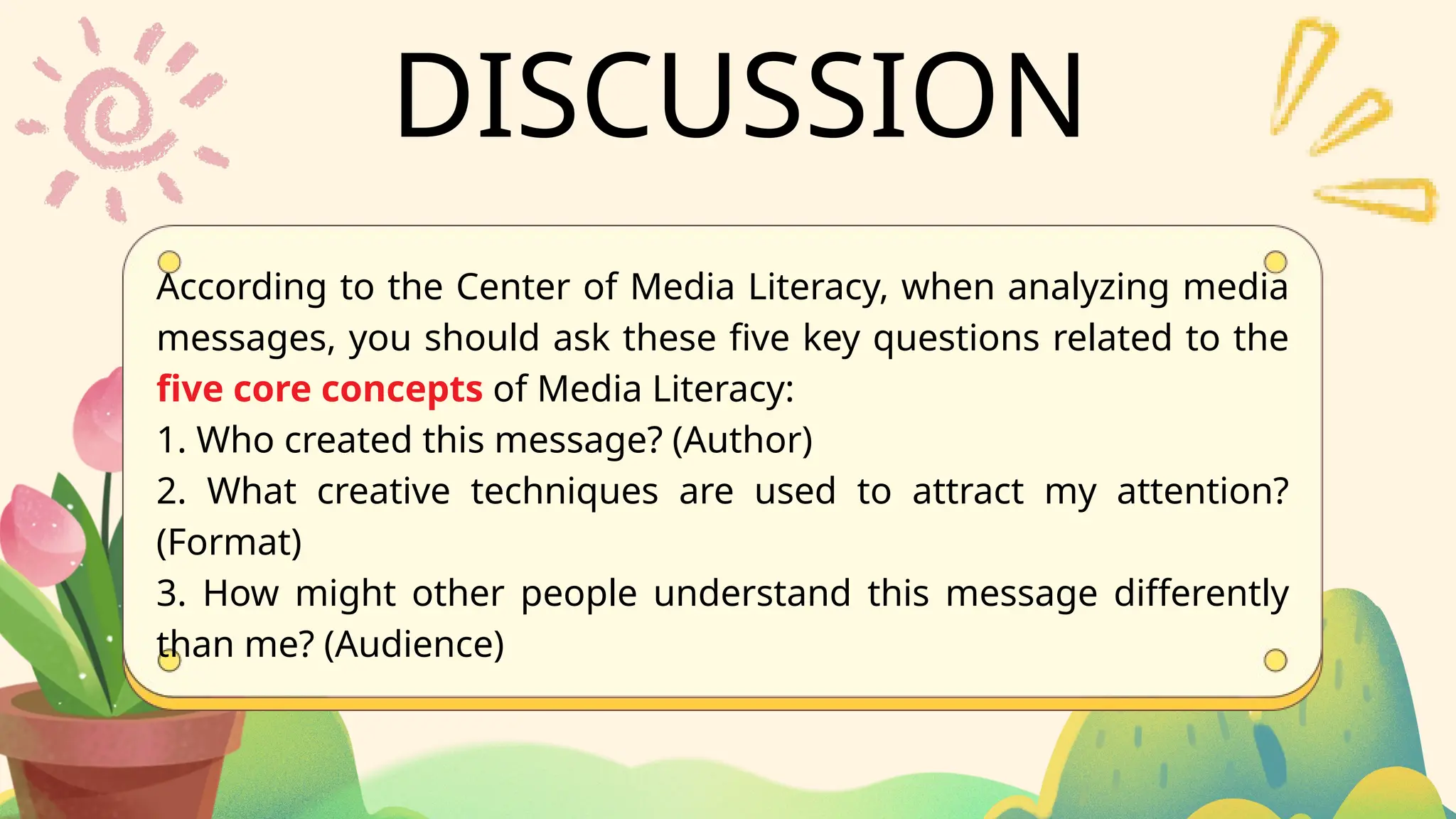DISCUSSION
According to the Center of Media Literacy, when analyzing media
messages, you should ask these five key questions related to the
five core concepts of Media Literacy:
1. Who created this message? (Author)
2. What creative techniques are used to attract my attention?
(Format)
3. How might other people understand this message differently
than me? (Audience)
 
