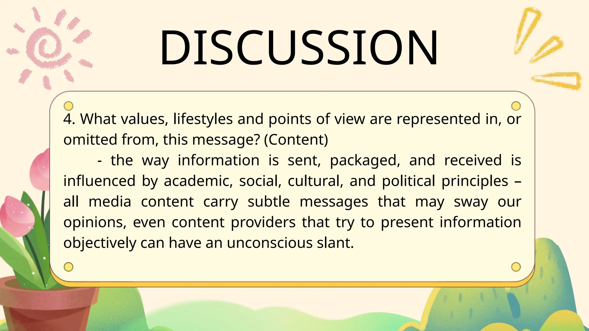DISCUSSION
4. What values, lifestyles and points of view are represented in, or
omitted from, this message? (Content)
- the way information is sent, packaged, and received is
influenced by academic, social, cultural, and political principles –
all media content carry subtle messages that may sway our
opinions, even content providers that try to present information
objectively can have an unconscious slant.
 