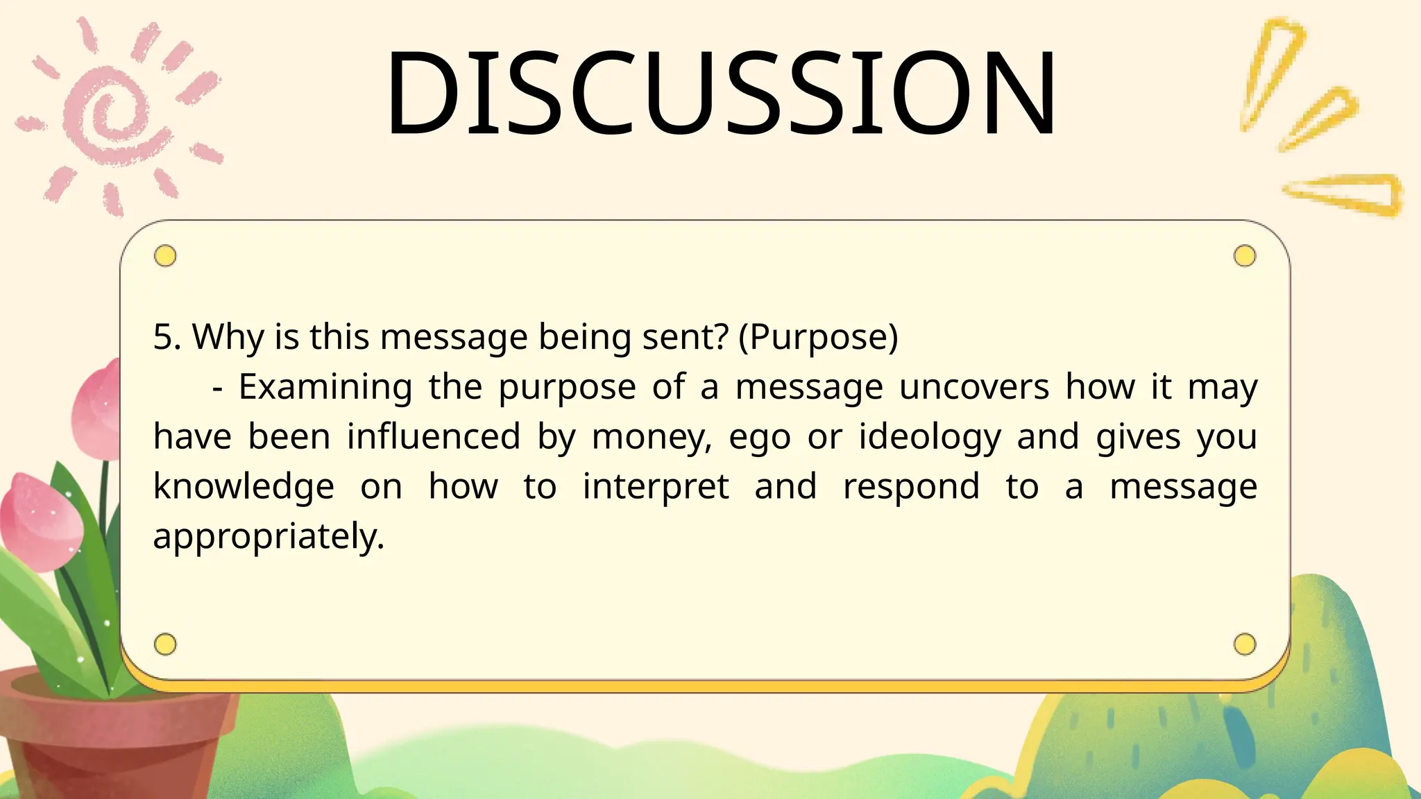 DISCUSSION
5. Why is this message being sent? (Purpose)
- Examining the purpose of a message uncovers how it may
have been influenced by money, ego or ideology and gives you
knowledge on how to interpret and respond to a message
appropriately.
 