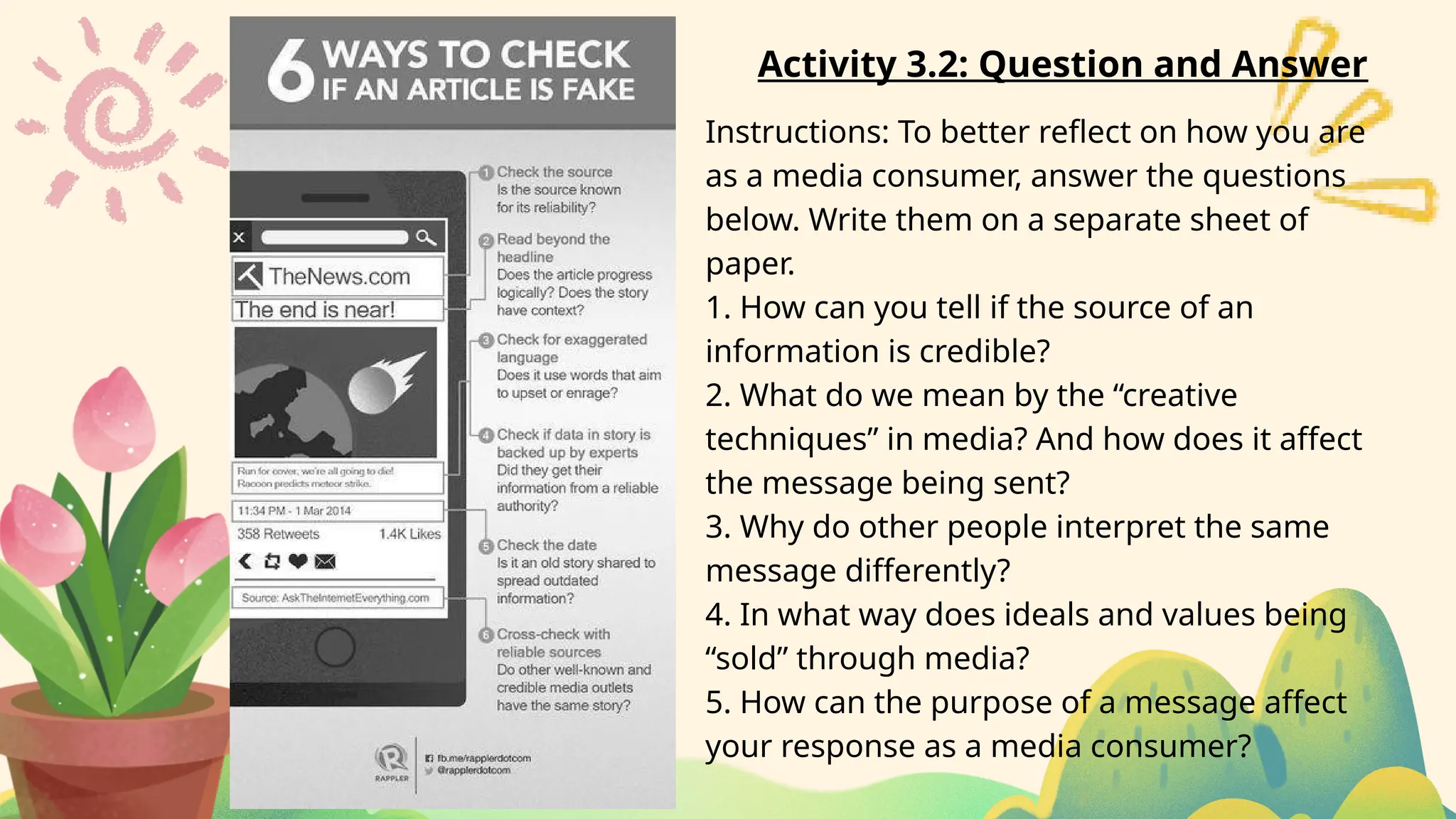 Activity 3.2: Question and Answer
Instructions: To better reflect on how you are
as a media consumer, answer the questions
below. Write them on a separate sheet of
paper.
1. How can you tell if the source of an
information is credible?
2. What do we mean by the “creative
techniques” in media? And how does it affect
the message being sent?
3. Why do other people interpret the same
message differently?
4. In what way does ideals and values being
“sold” through media?
5. How can the purpose of a message affect
your response as a media consumer?
 