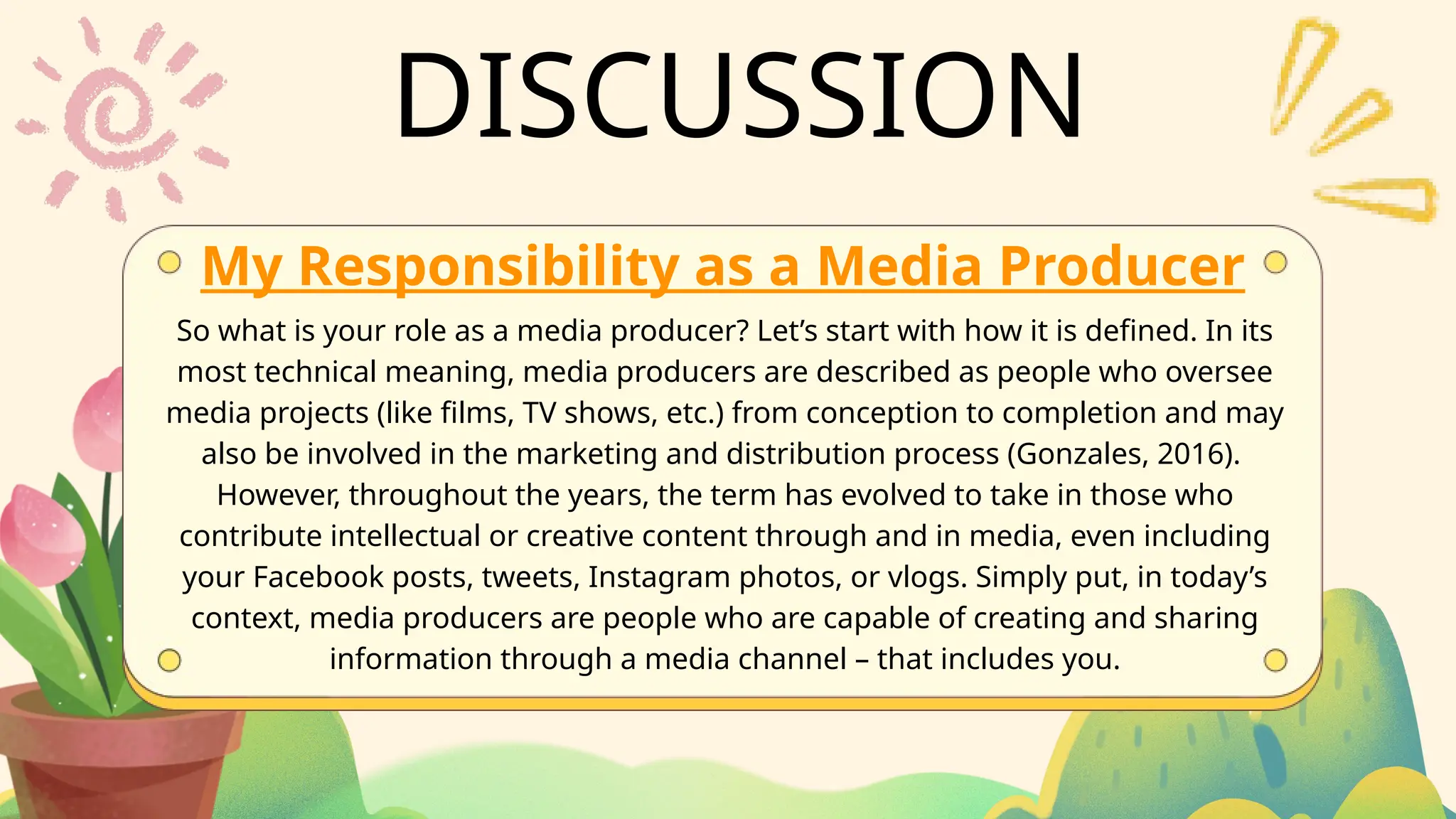 DISCUSSION
My Responsibility as a Media Producer
So what is your role as a media producer? Let’s start with how it is defined. In its
most technical meaning, media producers are described as people who oversee
media projects (like films, TV shows, etc.) from conception to completion and may
also be involved in the marketing and distribution process (Gonzales, 2016).
However, throughout the years, the term has evolved to take in those who
contribute intellectual or creative content through and in media, even including
your Facebook posts, tweets, Instagram photos, or vlogs. Simply put, in today’s
context, media producers are people who are capable of creating and sharing
information through a media channel – that includes you.
 