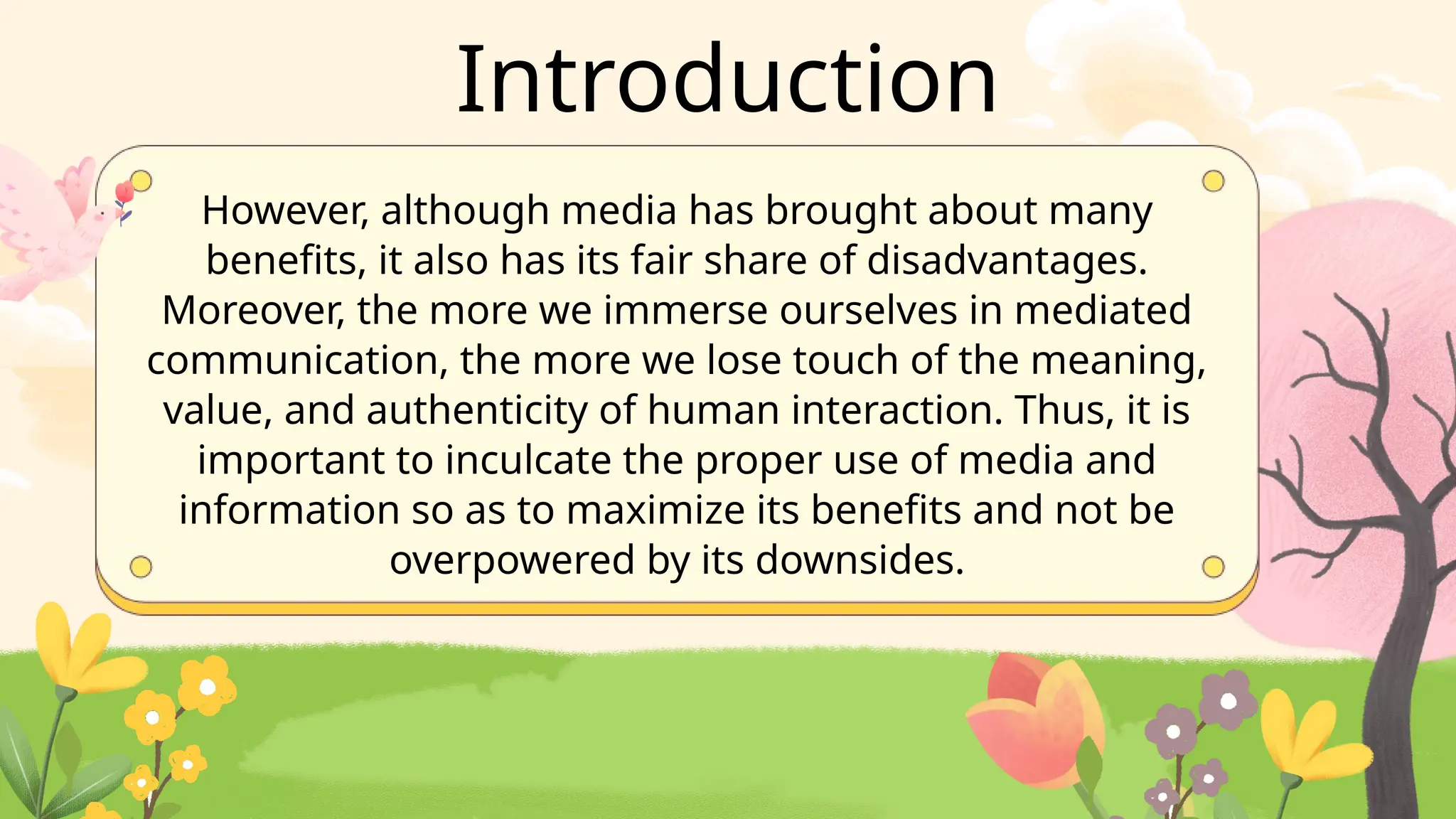 However, although media has brought about many
benefits, it also has its fair share of disadvantages.
Moreover, the more we immerse ourselves in mediated
communication, the more we lose touch of the meaning,
value, and authenticity of human interaction. Thus, it is
important to inculcate the proper use of media and
information so as to maximize its benefits and not be
overpowered by its downsides.
Introduction
 