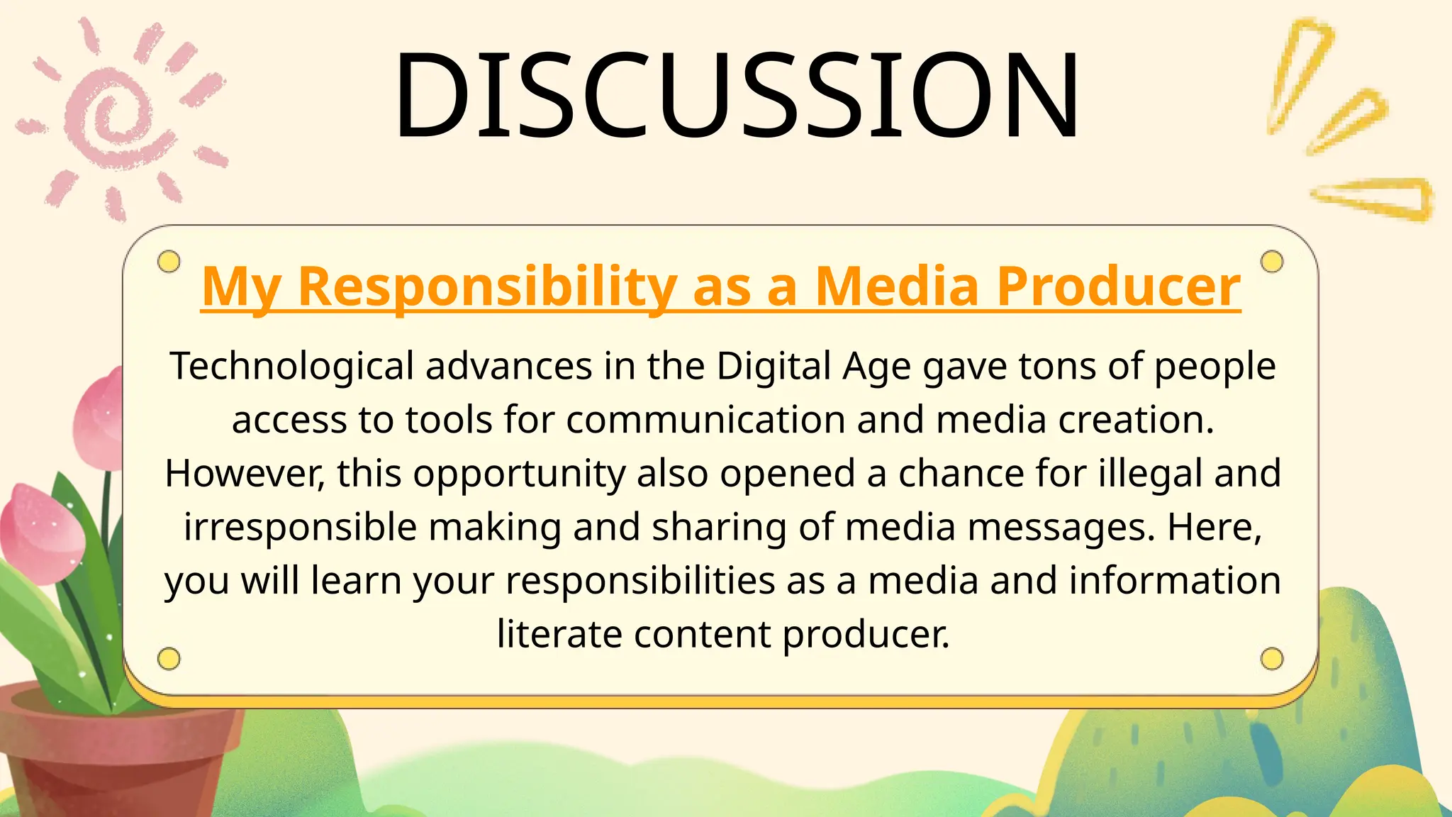 DISCUSSION
My Responsibility as a Media Producer
Technological advances in the Digital Age gave tons of people
access to tools for communication and media creation.
However, this opportunity also opened a chance for illegal and
irresponsible making and sharing of media messages. Here,
you will learn your responsibilities as a media and information
literate content producer.
 