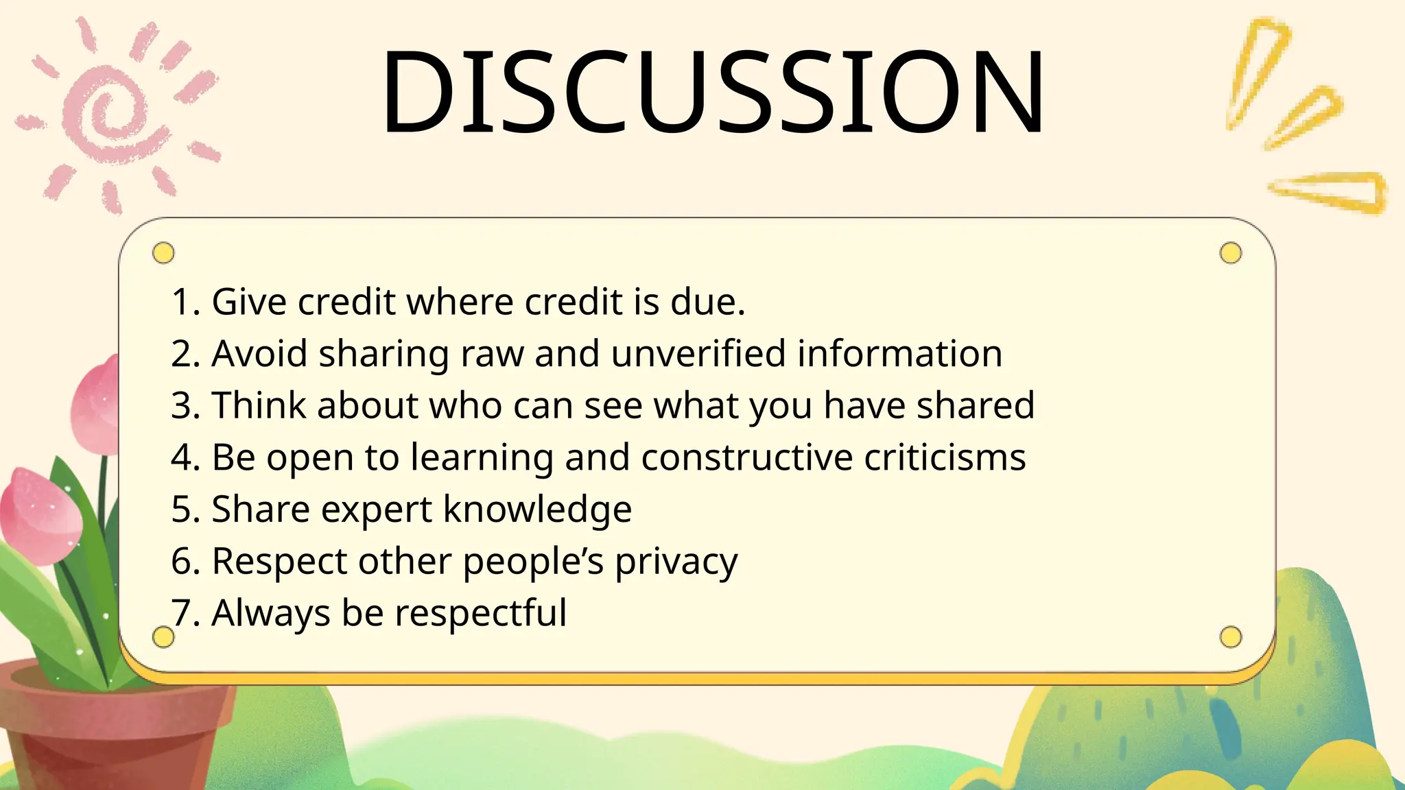 DISCUSSION
1. Give credit where credit is due.
2. Avoid sharing raw and unverified information
3. Think about who can see what you have shared
4. Be open to learning and constructive criticisms
5. Share expert knowledge
6. Respect other people’s privacy
7. Always be respectful
 