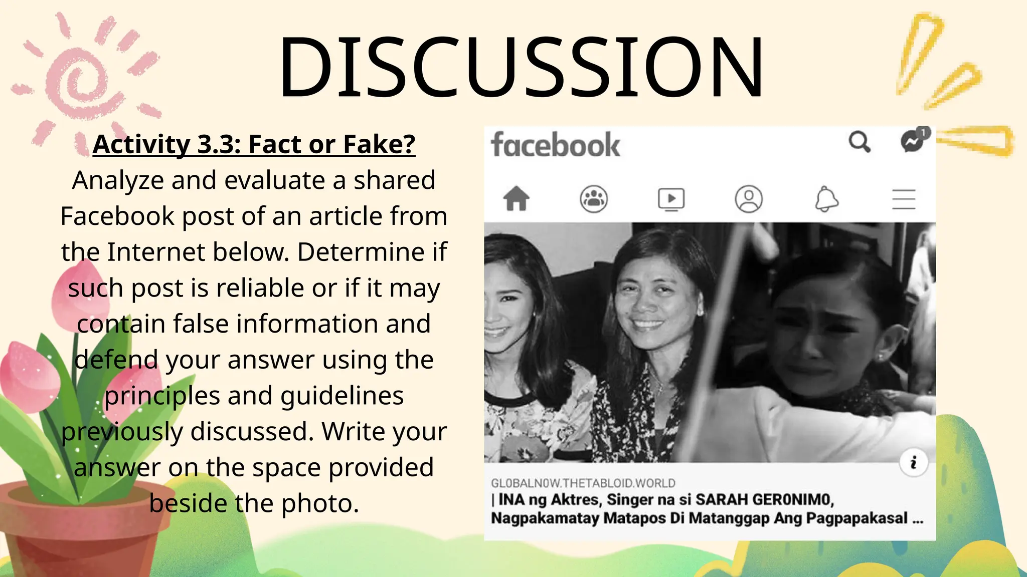 DISCUSSION
Activity 3.3: Fact or Fake?
Analyze and evaluate a shared
Facebook post of an article from
the Internet below. Determine if
such post is reliable or if it may
contain false information and
defend your answer using the
principles and guidelines
previously discussed. Write your
answer on the space provided
beside the photo.
 
