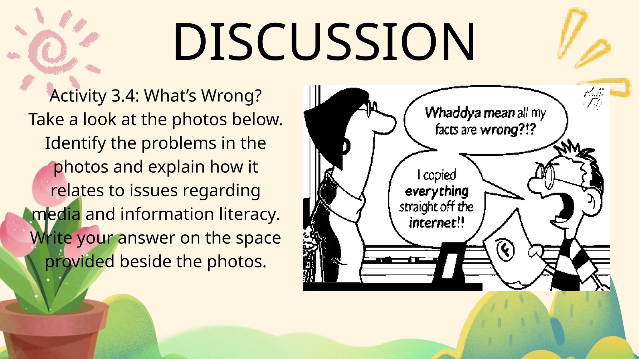 DISCUSSION
Activity 3.4: What’s Wrong?
Take a look at the photos below.
Identify the problems in the
photos and explain how it
relates to issues regarding
media and information literacy.
Write your answer on the space
provided beside the photos.
 