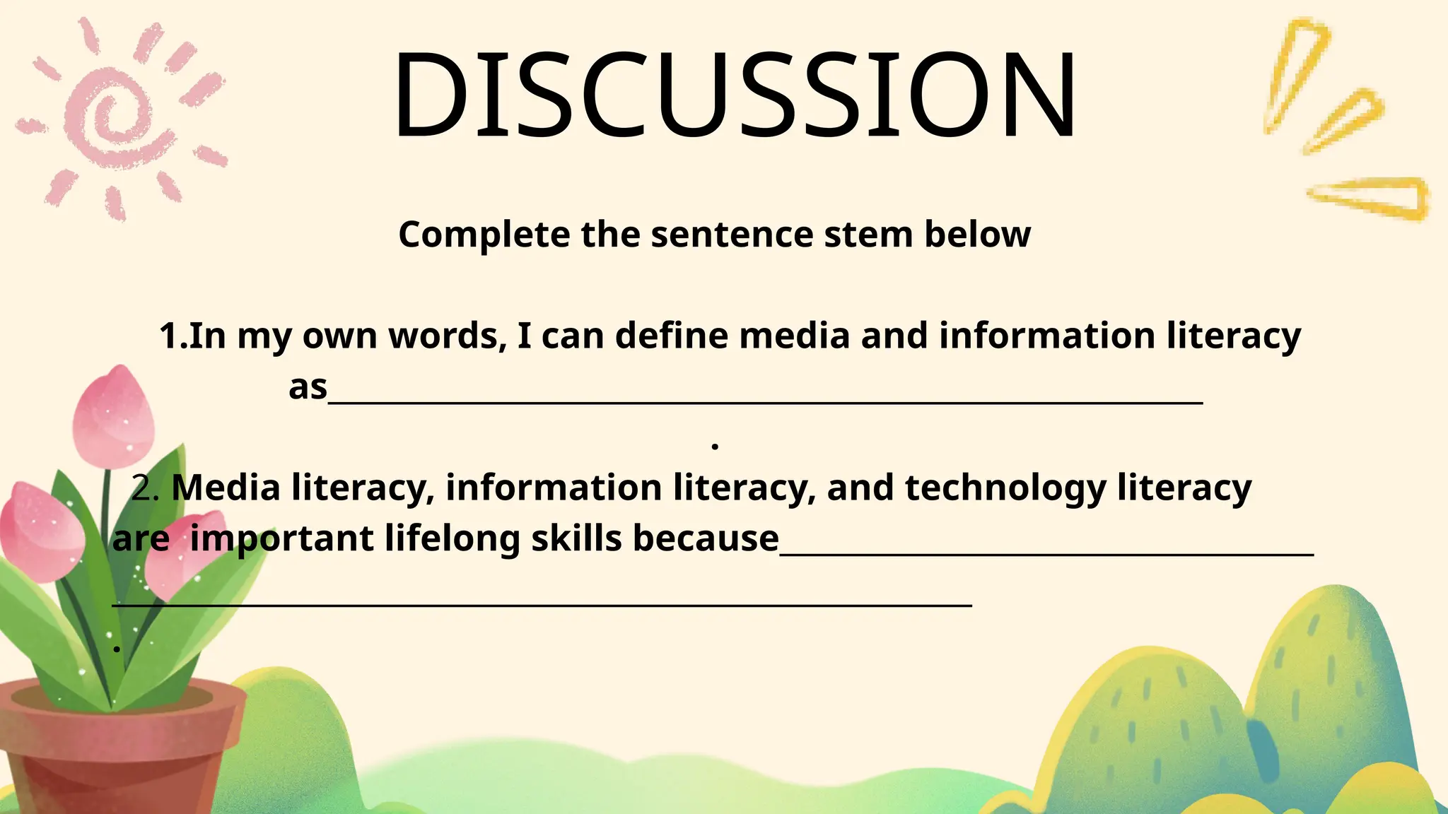 DISCUSSION
Complete the sentence stem below
1.In my own words, I can define media and information literacy
as___________________________________________________________
.
2. Media literacy, information literacy, and technology literacy
are important lifelong skills because____________________________________
__________________________________________________________
.
 