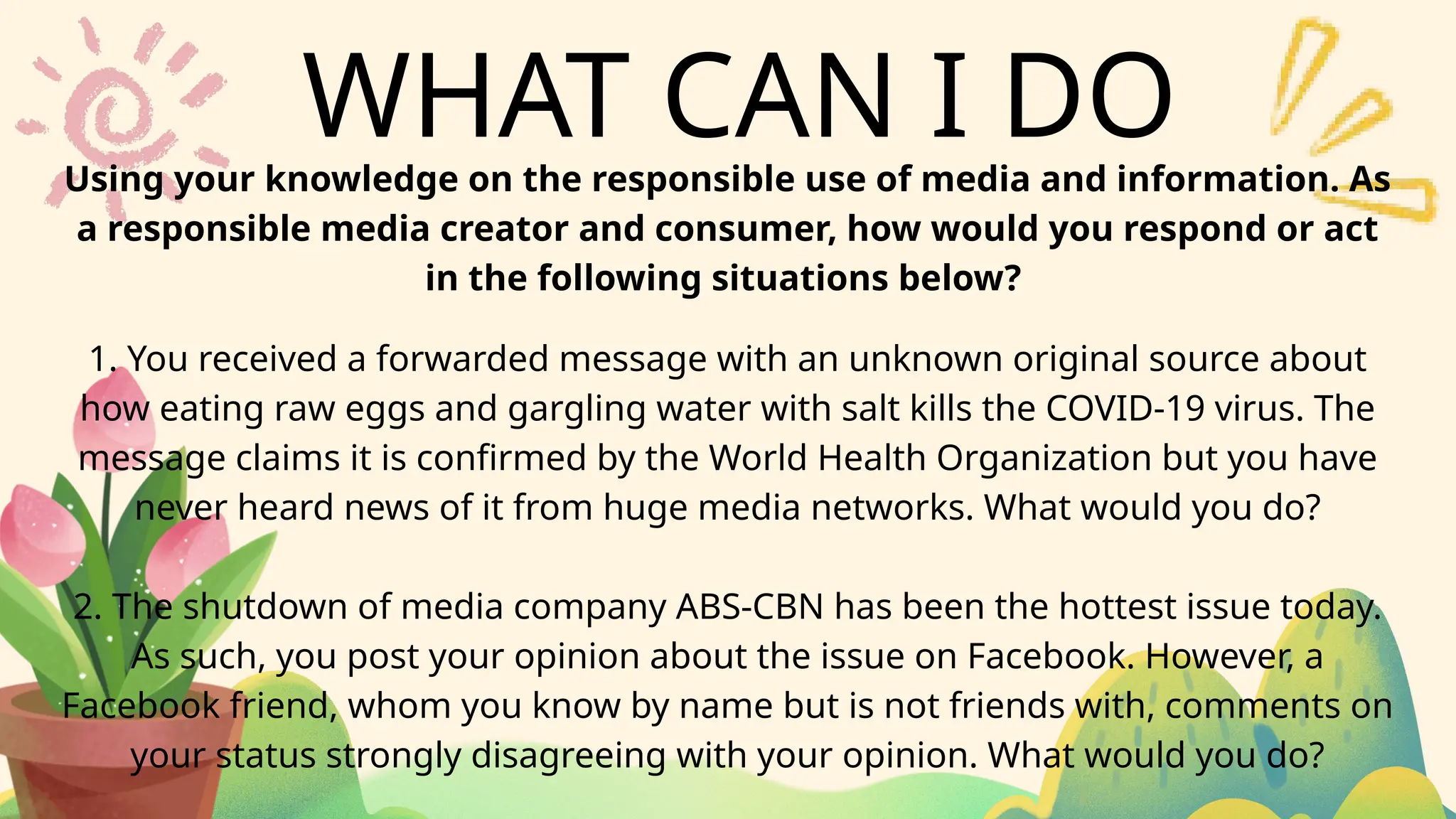 WHAT CAN I DO
Using your knowledge on the responsible use of media and information. As
a responsible media creator and consumer, how would you respond or act
in the following situations below?
1. You received a forwarded message with an unknown original source about
how eating raw eggs and gargling water with salt kills the COVID-19 virus. The
message claims it is confirmed by the World Health Organization but you have
never heard news of it from huge media networks. What would you do?
2. The shutdown of media company ABS-CBN has been the hottest issue today.
As such, you post your opinion about the issue on Facebook. However, a
Facebook friend, whom you know by name but is not friends with, comments on
your status strongly disagreeing with your opinion. What would you do?
 
