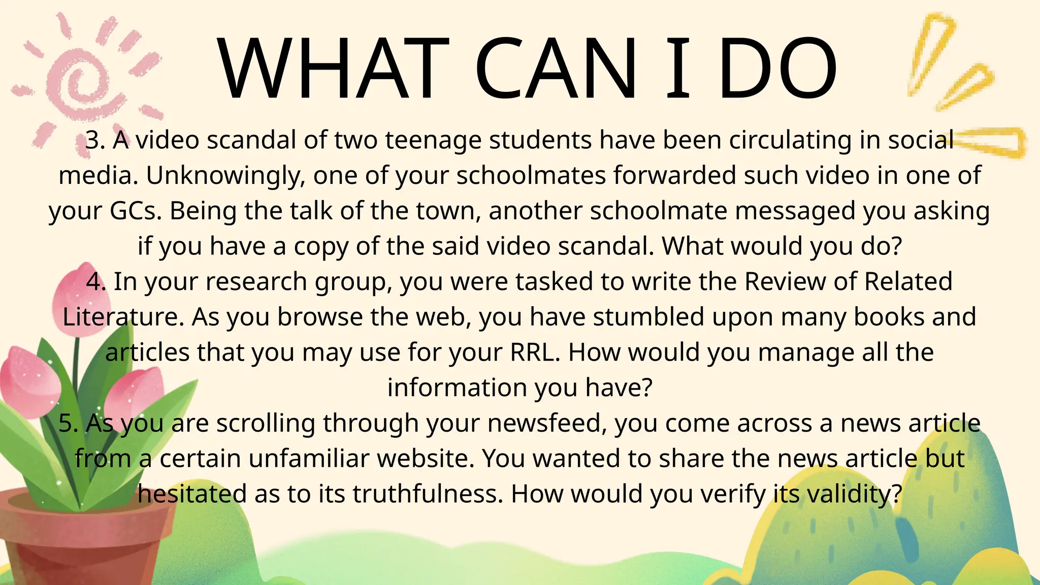 WHAT CAN I DO
3. A video scandal of two teenage students have been circulating in social
media. Unknowingly, one of your schoolmates forwarded such video in one of
your GCs. Being the talk of the town, another schoolmate messaged you asking
if you have a copy of the said video scandal. What would you do?
4. In your research group, you were tasked to write the Review of Related
Literature. As you browse the web, you have stumbled upon many books and
articles that you may use for your RRL. How would you manage all the
information you have?
5. As you are scrolling through your newsfeed, you come across a news article
from a certain unfamiliar website. You wanted to share the news article but
hesitated as to its truthfulness. How would you verify its validity?
 