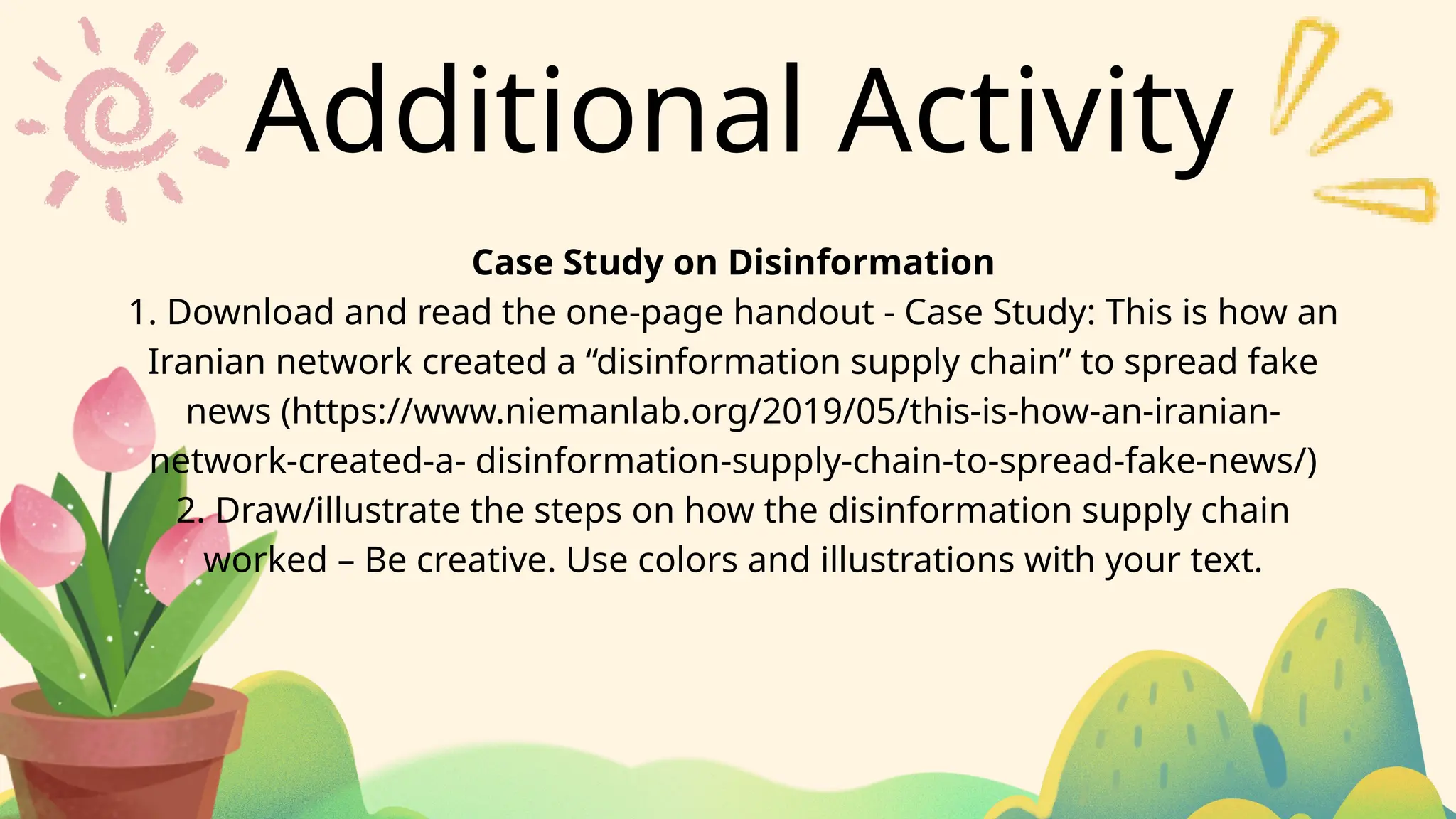 Additional Activity
Case Study on Disinformation
1. Download and read the one-page handout - Case Study: This is how an
Iranian network created a “disinformation supply chain” to spread fake
news (https://www.niemanlab.org/2019/05/this-is-how-an-iranian-
network-created-a- disinformation-supply-chain-to-spread-fake-news/)
2. Draw/illustrate the steps on how the disinformation supply chain
worked – Be creative. Use colors and illustrations with your text.
 
