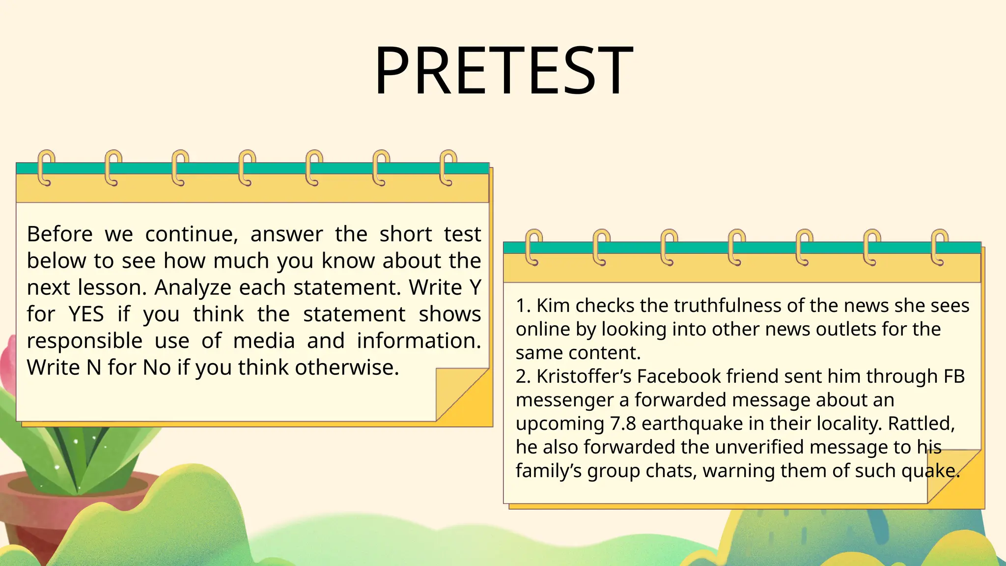 PRETEST
1. Kim checks the truthfulness of the news she sees
online by looking into other news outlets for the
same content.
2. Kristoffer’s Facebook friend sent him through FB
messenger a forwarded message about an
upcoming 7.8 earthquake in their locality. Rattled,
he also forwarded the unverified message to his
family’s group chats, warning them of such quake.
Before we continue, answer the short test
below to see how much you know about the
next lesson. Analyze each statement. Write Y
for YES if you think the statement shows
responsible use of media and information.
Write N for No if you think otherwise.
 