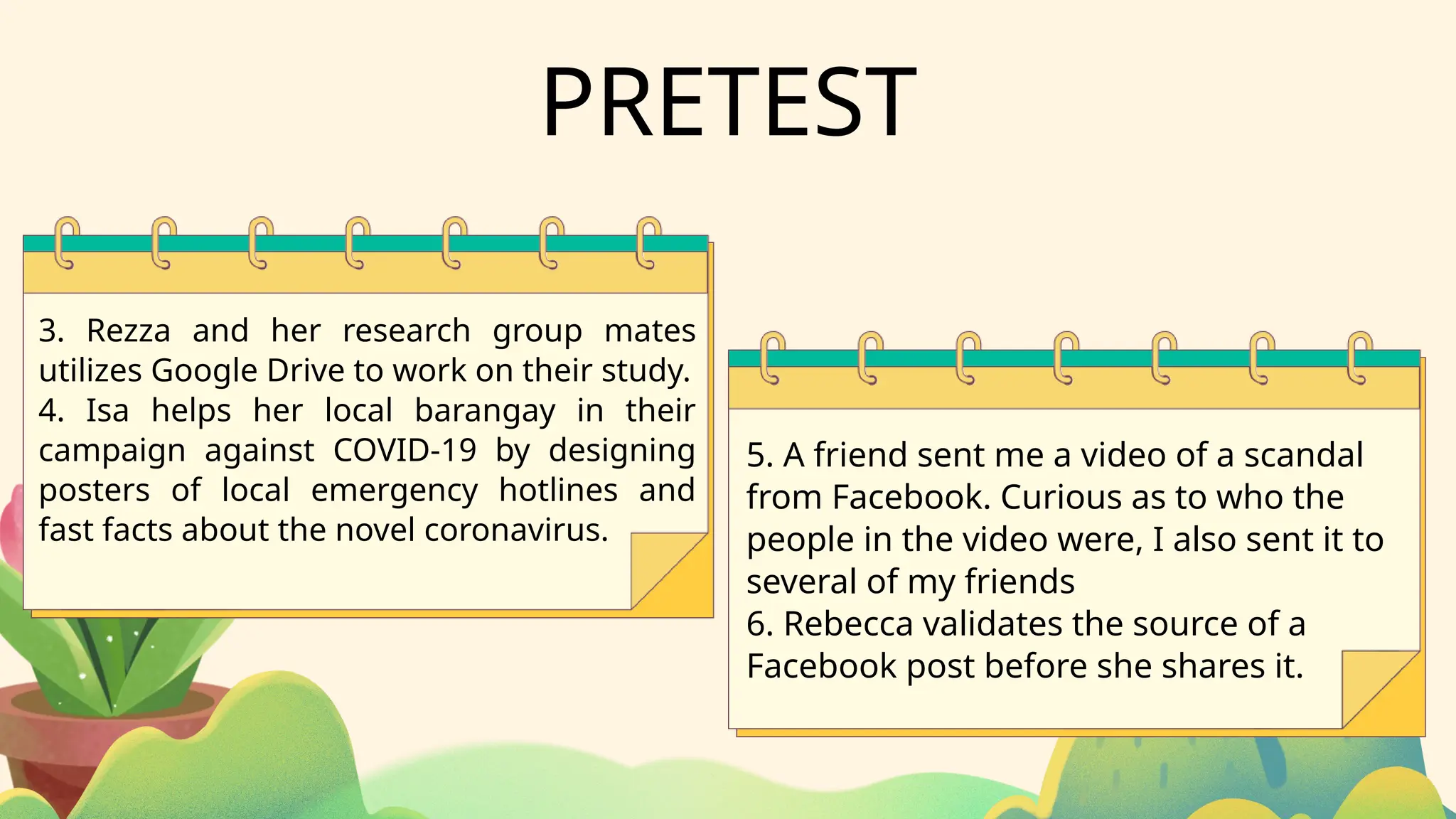 PRETEST
3. Rezza and her research group mates
utilizes Google Drive to work on their study.
4. Isa helps her local barangay in their
campaign against COVID-19 by designing
posters of local emergency hotlines and
fast facts about the novel coronavirus.
5. A friend sent me a video of a scandal
from Facebook. Curious as to who the
people in the video were, I also sent it to
several of my friends
6. Rebecca validates the source of a
Facebook post before she shares it.
 