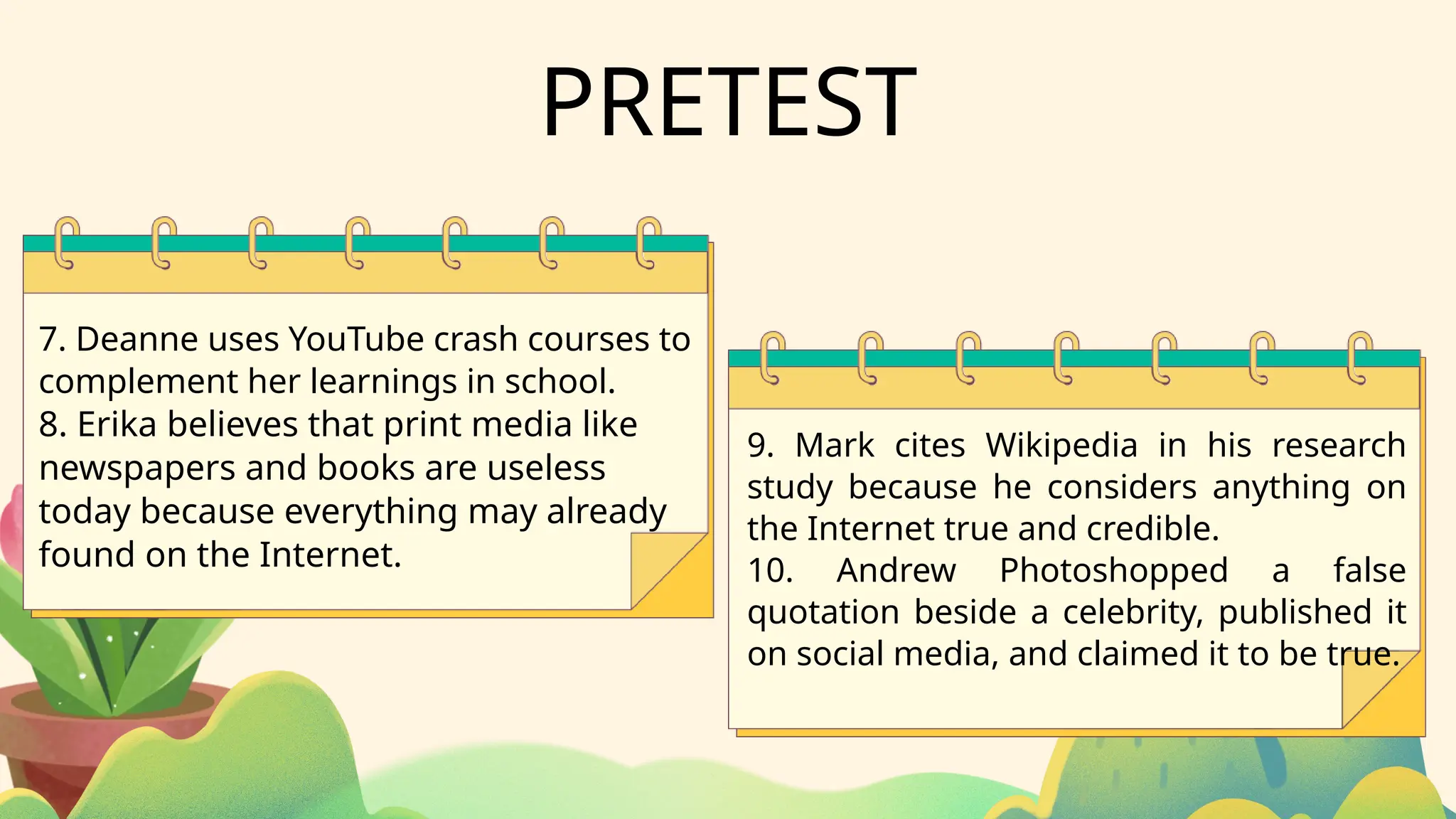 PRETEST
7. Deanne uses YouTube crash courses to
complement her learnings in school.
8. Erika believes that print media like
newspapers and books are useless
today because everything may already
found on the Internet.
9. Mark cites Wikipedia in his research
study because he considers anything on
the Internet true and credible.
10. Andrew Photoshopped a false
quotation beside a celebrity, published it
on social media, and claimed it to be true.
 