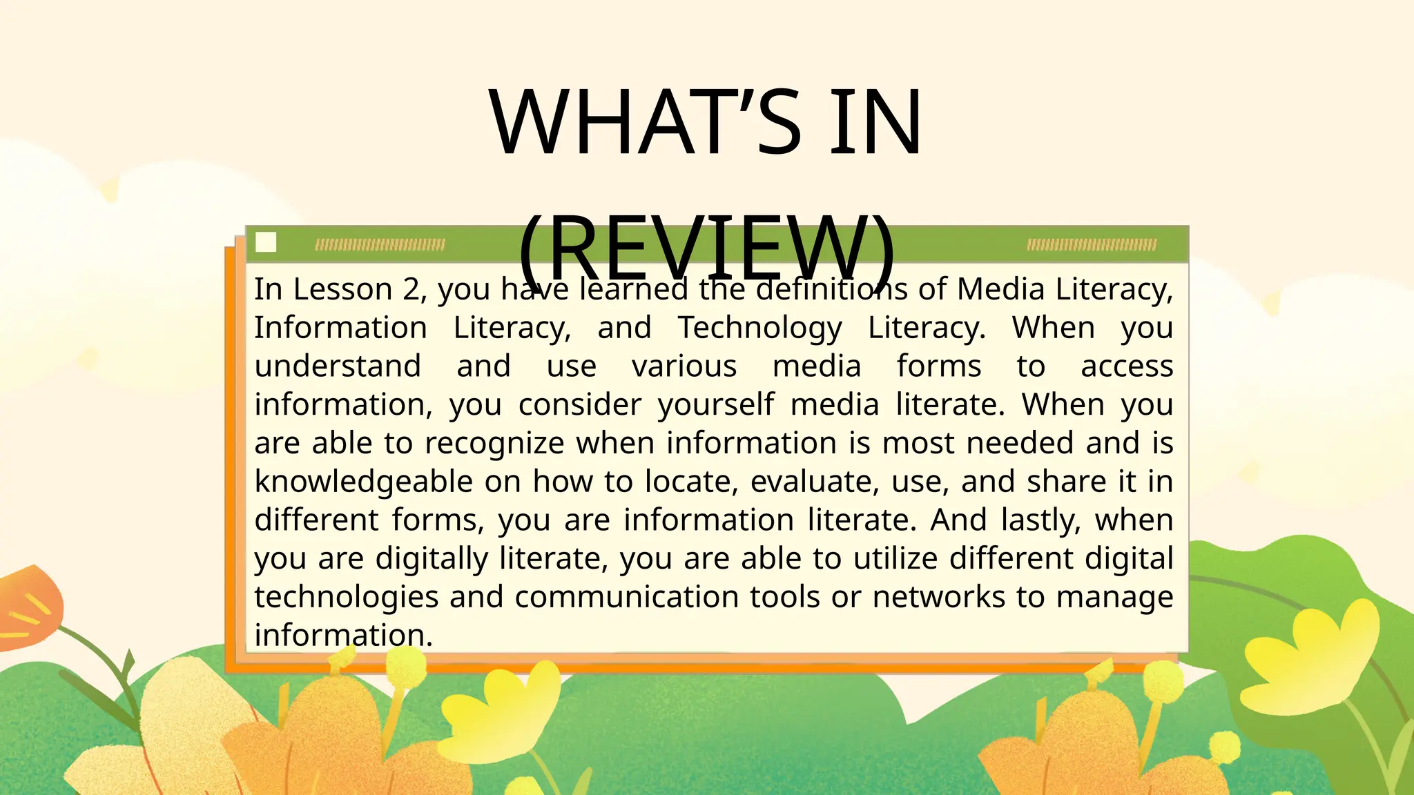 WHAT’S IN
(REVIEW)
In Lesson 2, you have learned the definitions of Media Literacy,
Information Literacy, and Technology Literacy. When you
understand and use various media forms to access
information, you consider yourself media literate. When you
are able to recognize when information is most needed and is
knowledgeable on how to locate, evaluate, use, and share it in
different forms, you are information literate. And lastly, when
you are digitally literate, you are able to utilize different digital
technologies and communication tools or networks to manage
information.
 