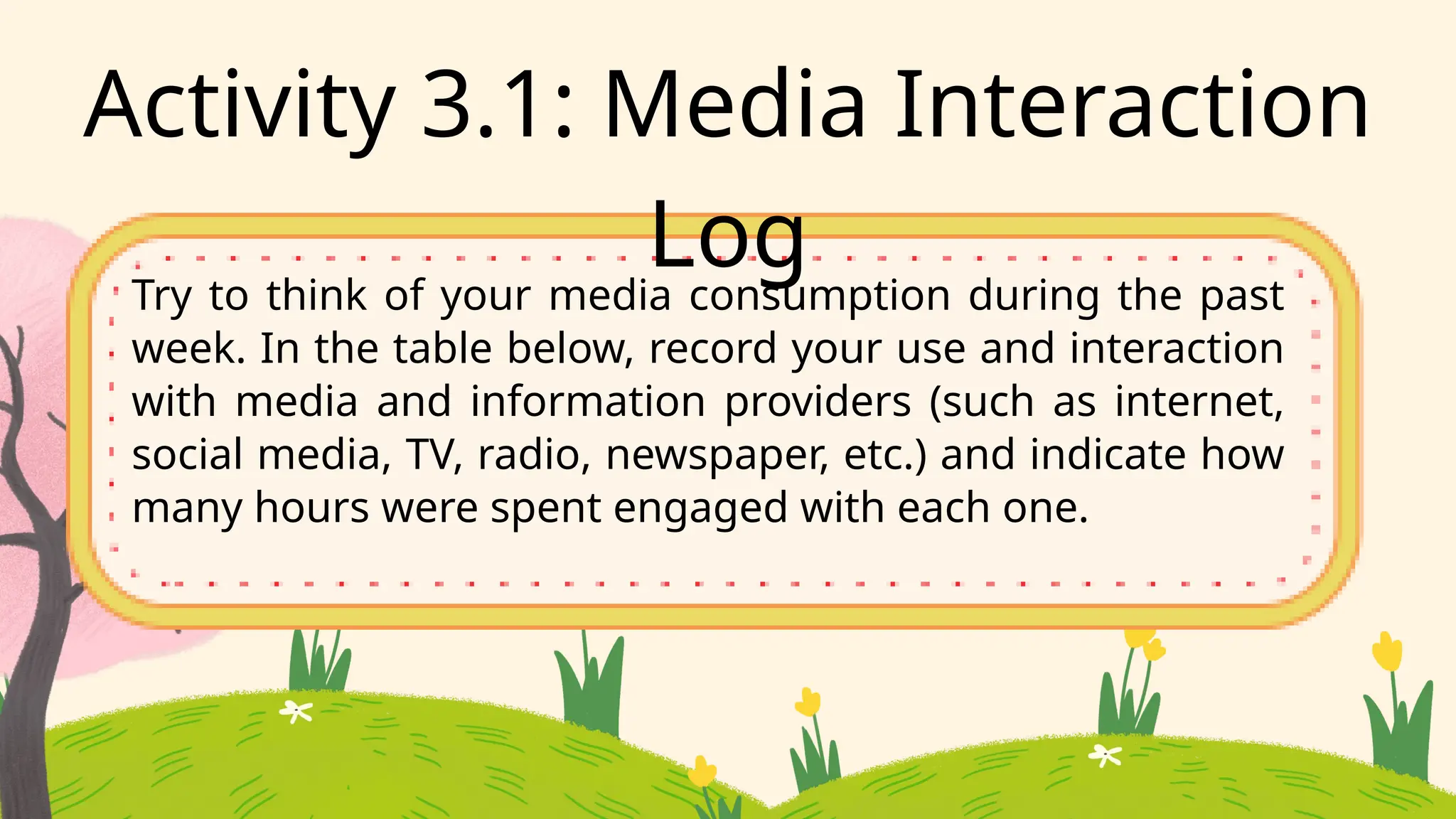 Activity 3.1: Media Interaction
Log
Try to think of your media consumption during the past
week. In the table below, record your use and interaction
with media and information providers (such as internet,
social media, TV, radio, newspaper, etc.) and indicate how
many hours were spent engaged with each one.
 