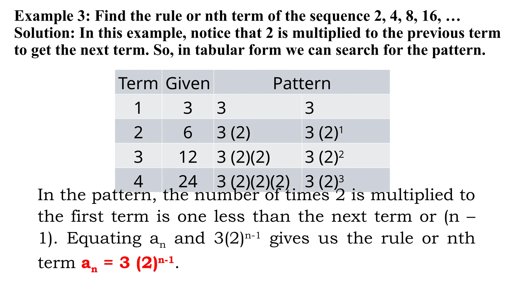 Example 3: Find the rule or nth term of the sequence 2, 4, 8, 16, …
Solution: In this example, notice that 2 is multiplied to the previous term
to get the next term. So, in tabular form we can search for the pattern.
Term Given Pattern
1 3 3 3
2 6 3 (2) 3 (2)1
3 12 3 (2)(2) 3 (2)2
4 24 3 (2)(2)(2) 3 (2)3
In the pattern, the number of times 2 is multiplied to
the first term is one less than the next term or (n –
1). Equating an and 3(2)n-1
gives us the rule or nth
term an = 3 (2)n-1
.
 