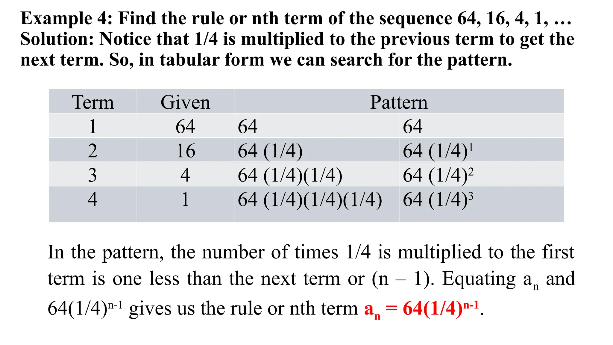 Example 4: Find the rule or nth term of the sequence 64, 16, 4, 1, …
Solution: Notice that 1/4 is multiplied to the previous term to get the
next term. So, in tabular form we can search for the pattern.
Term Given Pattern
1 64 64 64
2 16 64 (1/4) 64 (1/4)1
3 4 64 (1/4)(1/4) 64 (1/4)2
4 1 64 (1/4)(1/4)(1/4) 64 (1/4)3
In the pattern, the number of times 1/4 is multiplied to the first
term is one less than the next term or (n – 1). Equating an and
64(1/4)n-1
gives us the rule or nth term an = 64(1/4)n-1
.
 