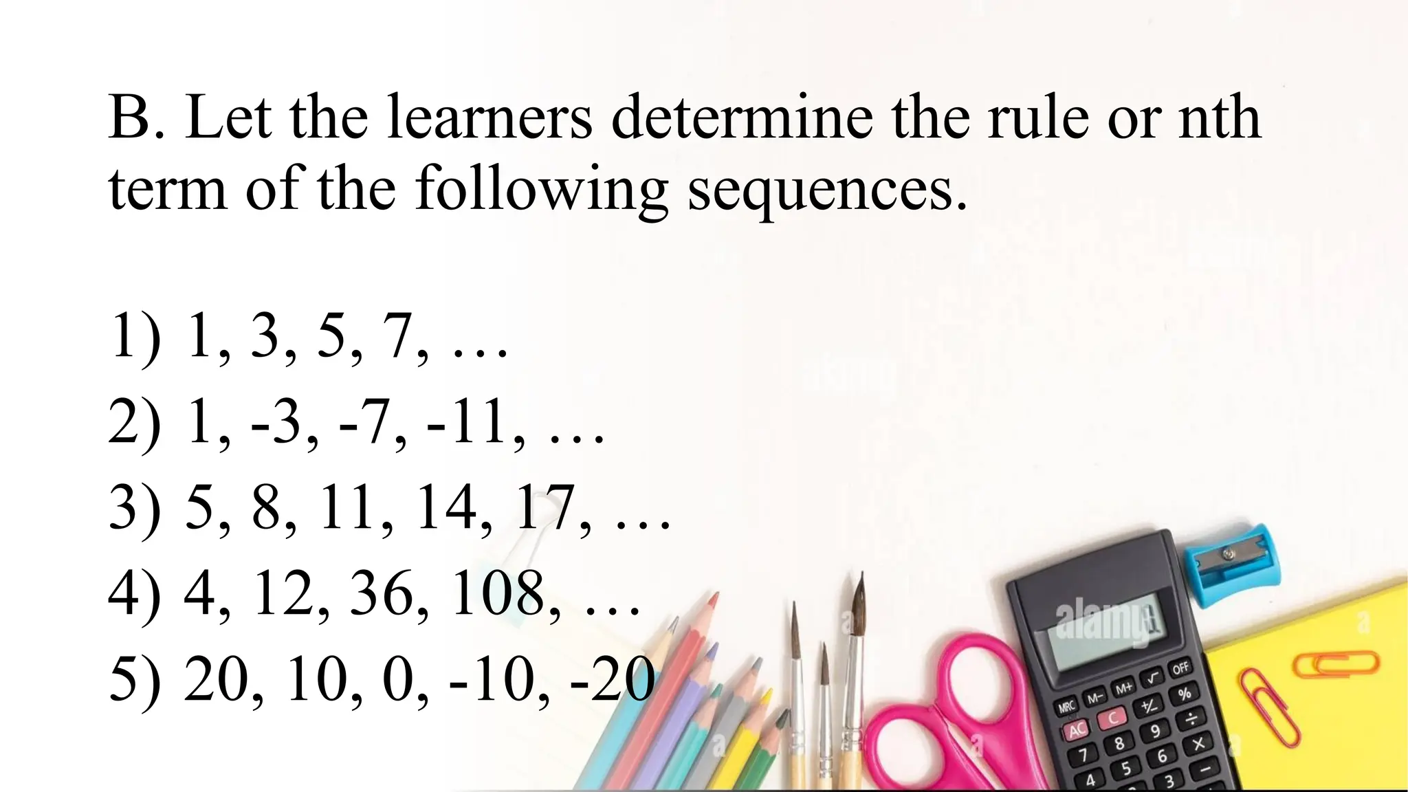 B. Let the learners determine the rule or nth
term of the following sequences.
1) 1, 3, 5, 7, …
2) 1, -3, -7, -11, …
3) 5, 8, 11, 14, 17, …
4) 4, 12, 36, 108, …
5) 20, 10, 0, -10, -20
 