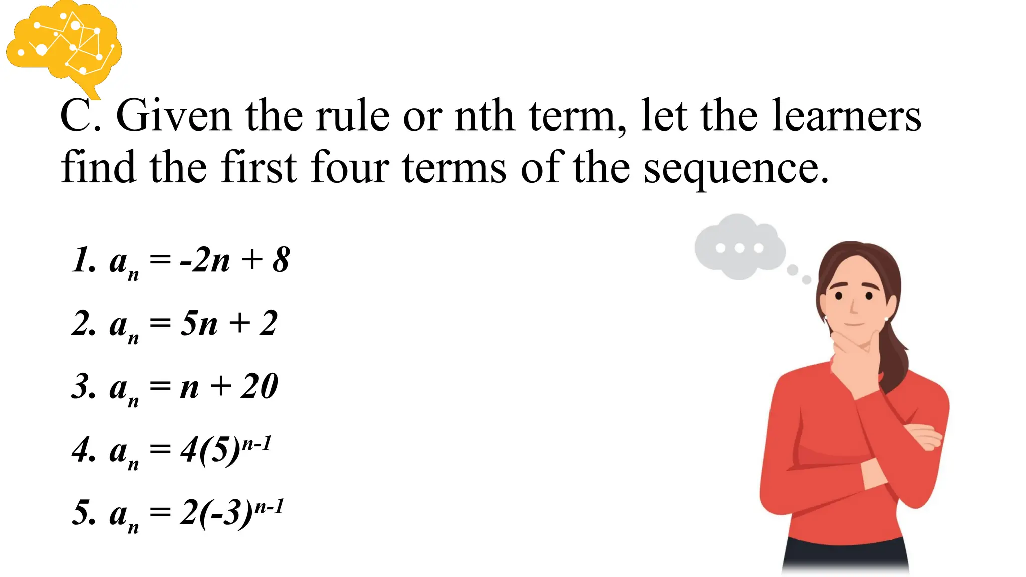 C. Given the rule or nth term, let the learners
find the first four terms of the sequence.
1. an = -2n + 8
2. an = 5n + 2
3. an = n + 20
4. an = 4(5)n-1
5. an = 2(-3)n-1
 