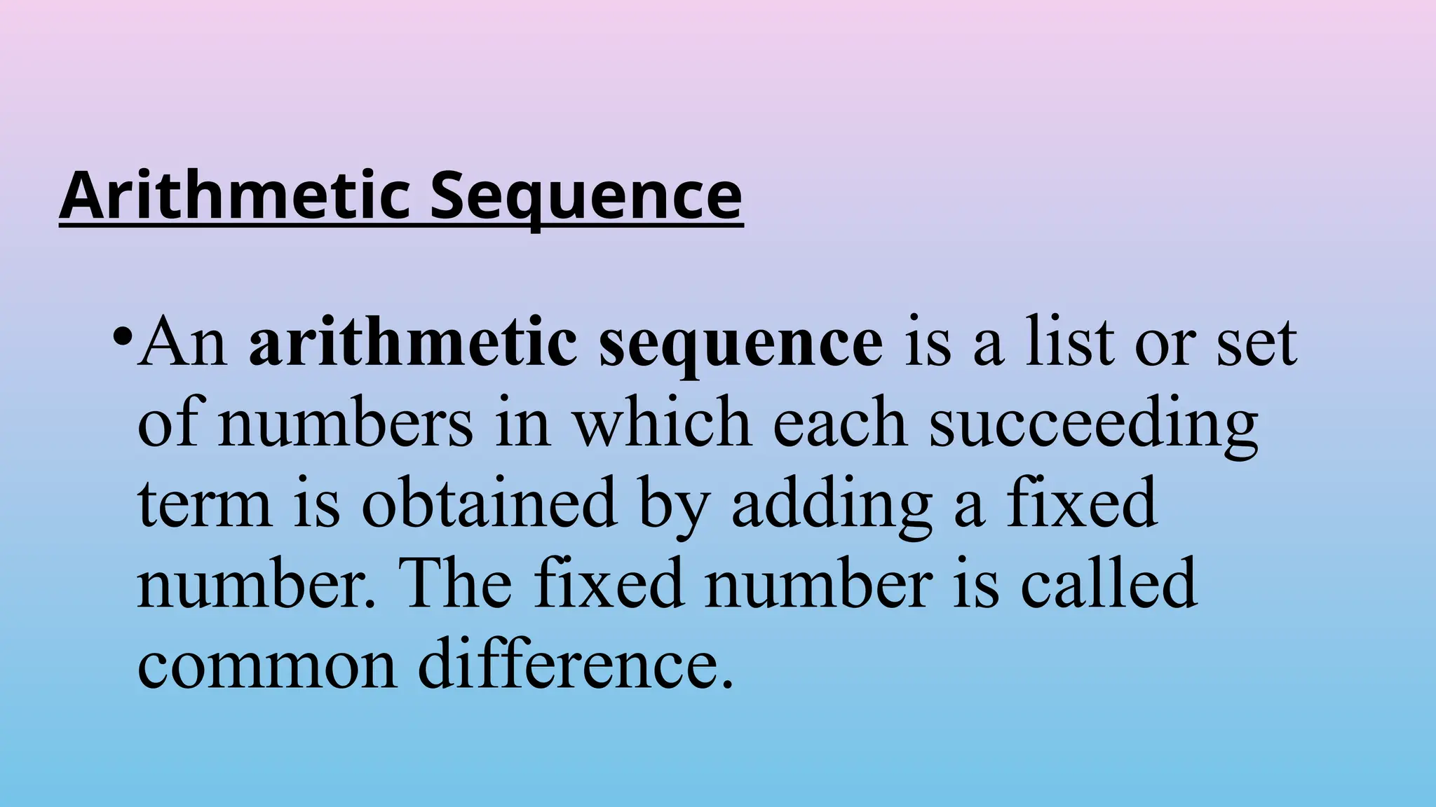 Arithmetic Sequence
•An arithmetic sequence is a list or set
of numbers in which each succeeding
term is obtained by adding a fixed
number. The fixed number is called
common difference.
 