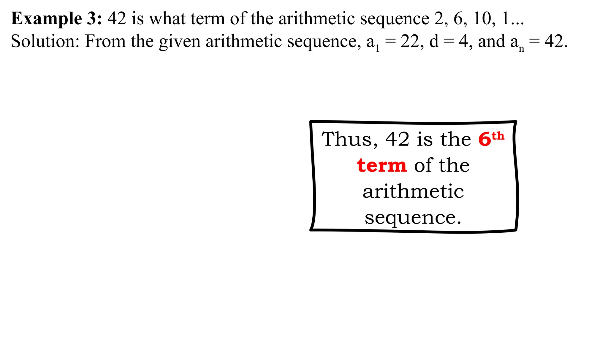 Example 3: 42 is what term of the arithmetic sequence 2, 6, 10, 1...
Solution: From the given arithmetic sequence, a1 = 22, d = 4, and an = 42.
Thus, 42 is the 6th
term of the
arithmetic
sequence.
 