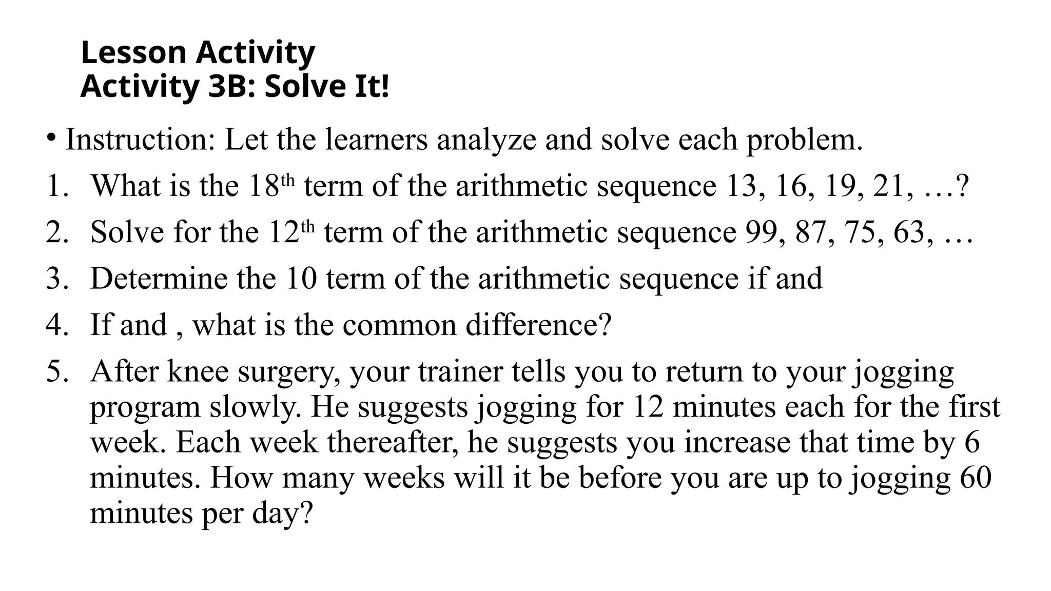 Lesson Activity
Activity 3B: Solve It!
• Instruction: Let the learners analyze and solve each problem.
1. What is the 18th
term of the arithmetic sequence 13, 16, 19, 21, …?
2. Solve for the 12th
term of the arithmetic sequence 99, 87, 75, 63, …
3. Determine the 10 term of the arithmetic sequence if and
4. If and , what is the common difference?
5. After knee surgery, your trainer tells you to return to your jogging
program slowly. He suggests jogging for 12 minutes each for the first
week. Each week thereafter, he suggests you increase that time by 6
minutes. How many weeks will it be before you are up to jogging 60
minutes per day?
 