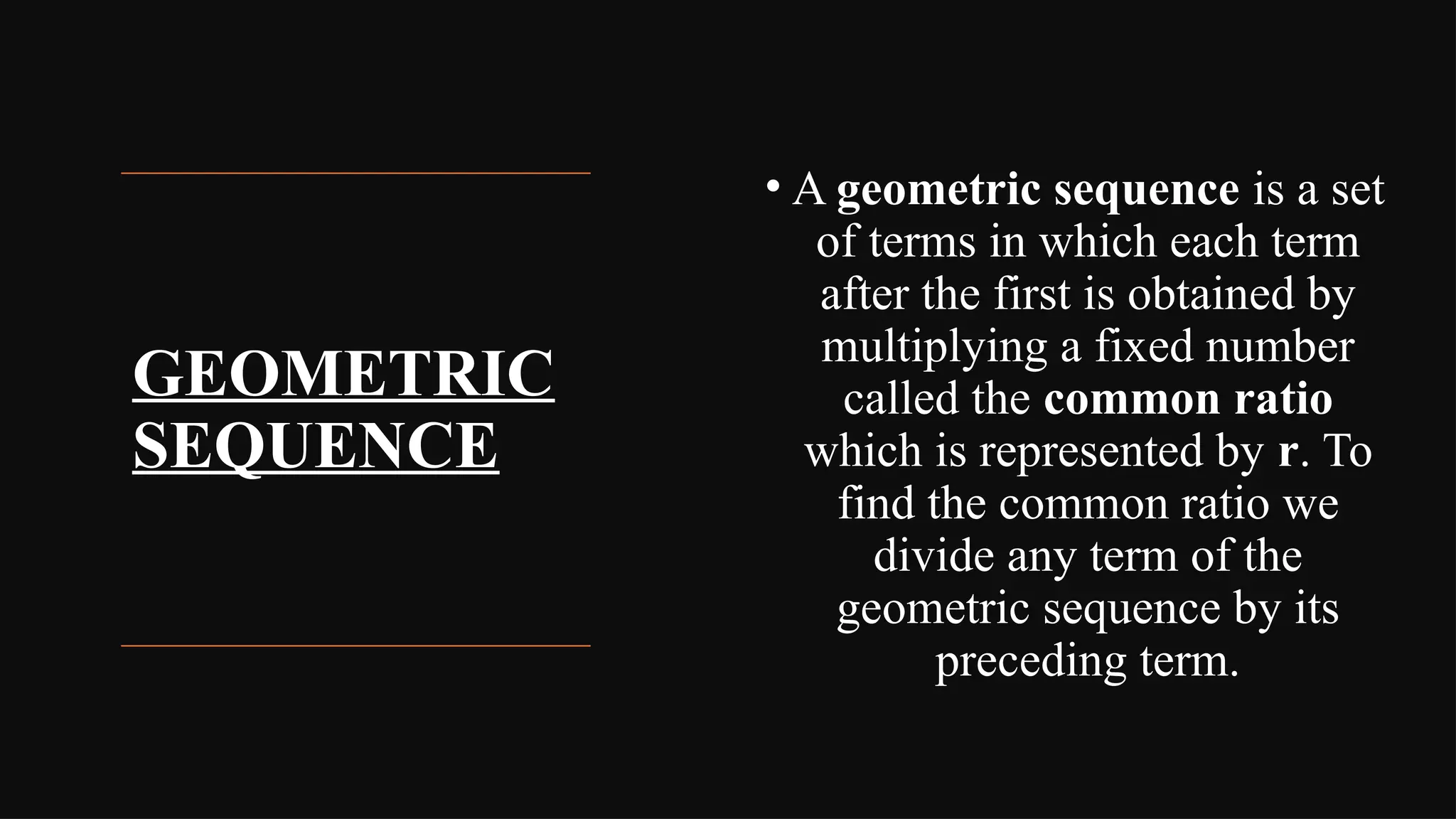 GEOMETRIC
SEQUENCE
• A geometric sequence is a set
of terms in which each term
after the first is obtained by
multiplying a fixed number
called the common ratio
which is represented by r. To
find the common ratio we
divide any term of the
geometric sequence by its
preceding term.
 