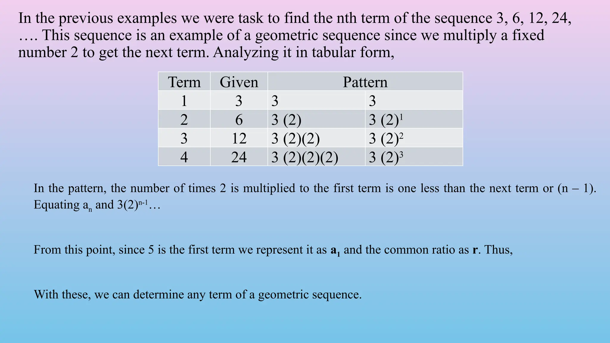 In the previous examples we were task to find the nth term of the sequence 3, 6, 12, 24,
…. This sequence is an example of a geometric sequence since we multiply a fixed
number 2 to get the next term. Analyzing it in tabular form,
Term Given Pattern
1 3 3 3
2 6 3 (2) 3 (2)1
3 12 3 (2)(2) 3 (2)2
4 24 3 (2)(2)(2) 3 (2)3
In the pattern, the number of times 2 is multiplied to the first term is one less than the next term or (n – 1).
Equating an and 3(2)n-1
…
From this point, since 5 is the first term we represent it as a1 and the common ratio as r. Thus,
With these, we can determine any term of a geometric sequence.
 
