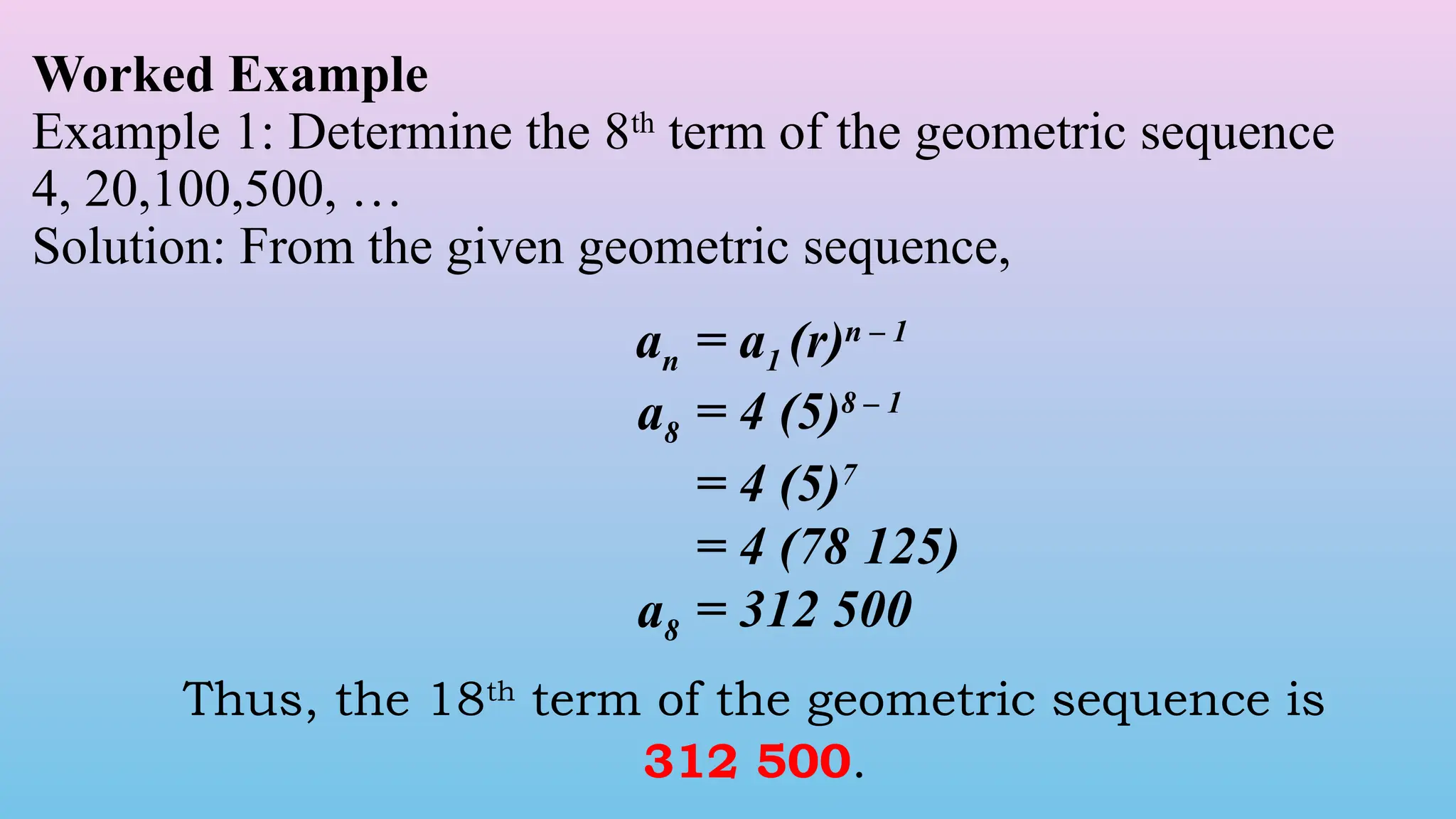 Worked Example
Example 1: Determine the 8th
term of the geometric sequence
4, 20,100,500, …
Solution: From the given geometric sequence,
an = a1 (r)n – 1
a8 = 4 (5)8 – 1
= 4 (5)7
= 4 (78 125)
a8 = 312 500
Thus, the 18th
term of the geometric sequence is
312 500.
 