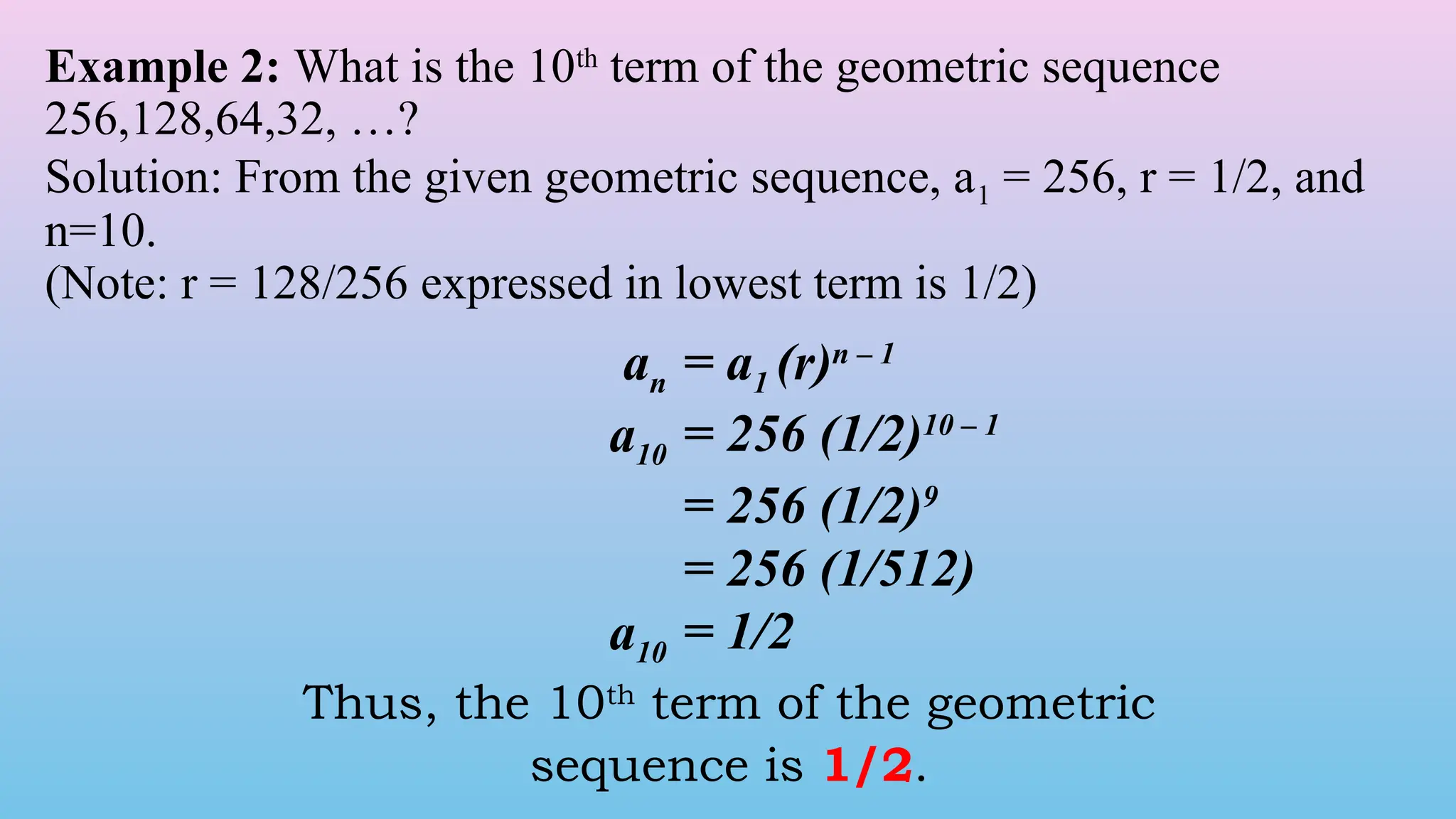 Example 2: What is the 10th
term of the geometric sequence
256,128,64,32, …?
Solution: From the given geometric sequence, a1 = 256, r = 1/2, and
n=10.
(Note: r = 128/256 expressed in lowest term is 1/2)
an = a1 (r)n – 1
a10 = 256 (1/2)10 – 1
= 256 (1/2)9
= 256 (1/512)
a10 = 1/2
Thus, the 10th
term of the geometric
sequence is 1/2.
 