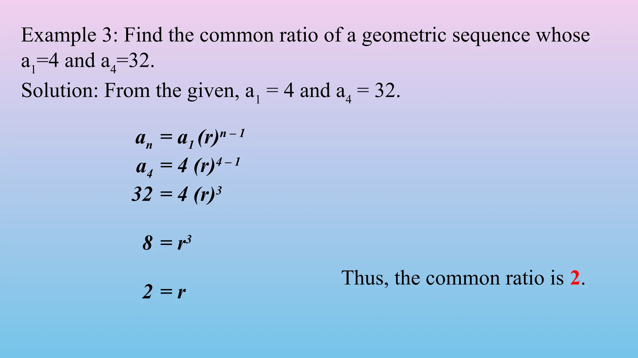 an = a1 (r)n – 1
a4 = 4 (r)4 – 1
32 = 4 (r)3
8 = r3
2 = r
Example 3: Find the common ratio of a geometric sequence whose
a1
=4 and a4
=32.
Solution: From the given, a1
= 4 and a4
= 32.
Thus, the common ratio is 2.
 