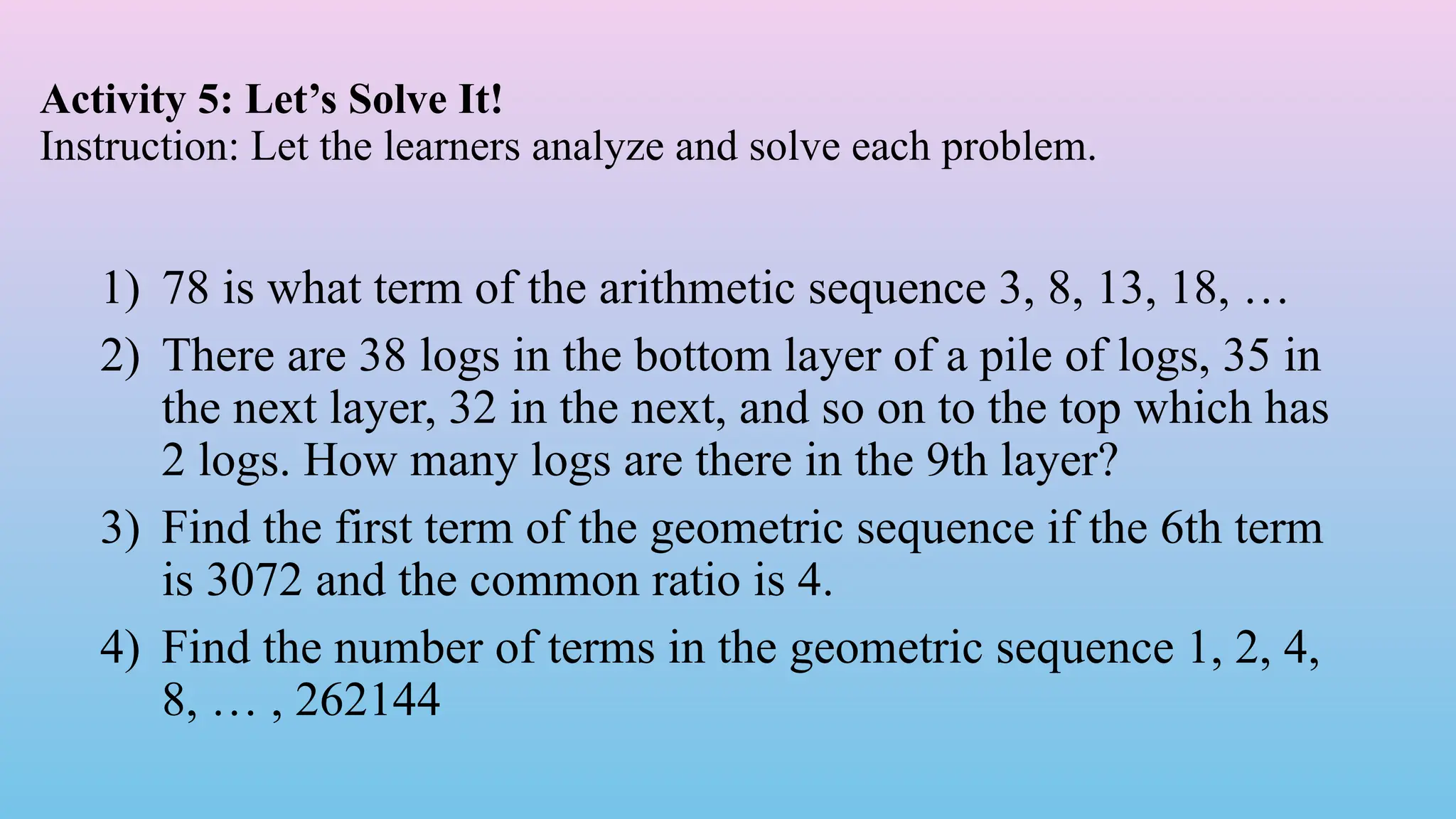 Activity 5: Let’s Solve It!
Instruction: Let the learners analyze and solve each problem.
1) 78 is what term of the arithmetic sequence 3, 8, 13, 18, …
2) There are 38 logs in the bottom layer of a pile of logs, 35 in
the next layer, 32 in the next, and so on to the top which has
2 logs. How many logs are there in the 9th layer?
3) Find the first term of the geometric sequence if the 6th term
is 3072 and the common ratio is 4.
4) Find the number of terms in the geometric sequence 1, 2, 4,
8, … , 262144
 