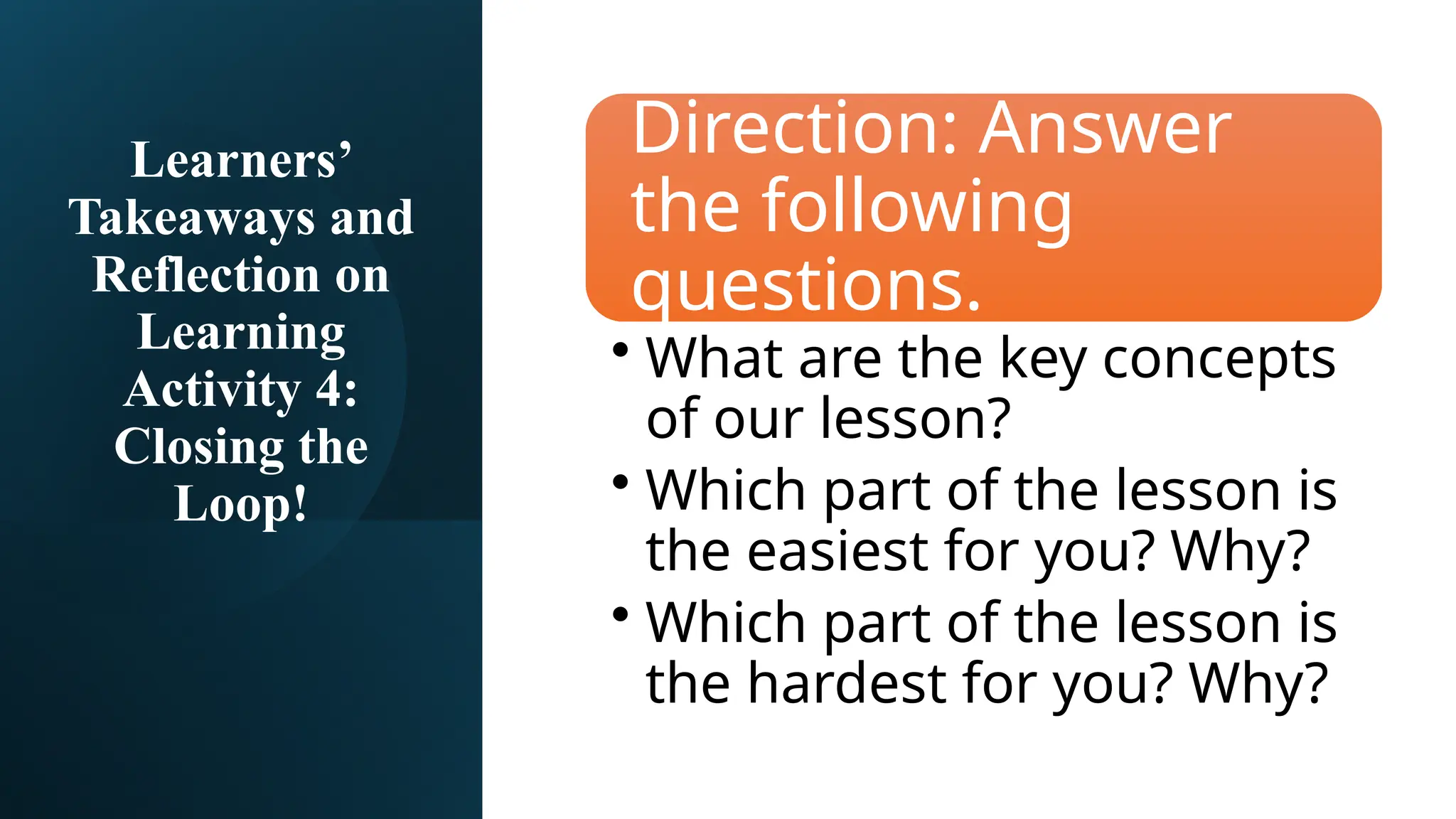 Learners’
Takeaways and
Reflection on
Learning
Activity 4:
Closing the
Loop!
Direction: Answer
the following
questions.
• What are the key concepts
of our lesson?
• Which part of the lesson is
the easiest for you? Why?
• Which part of the lesson is
the hardest for you? Why?
 