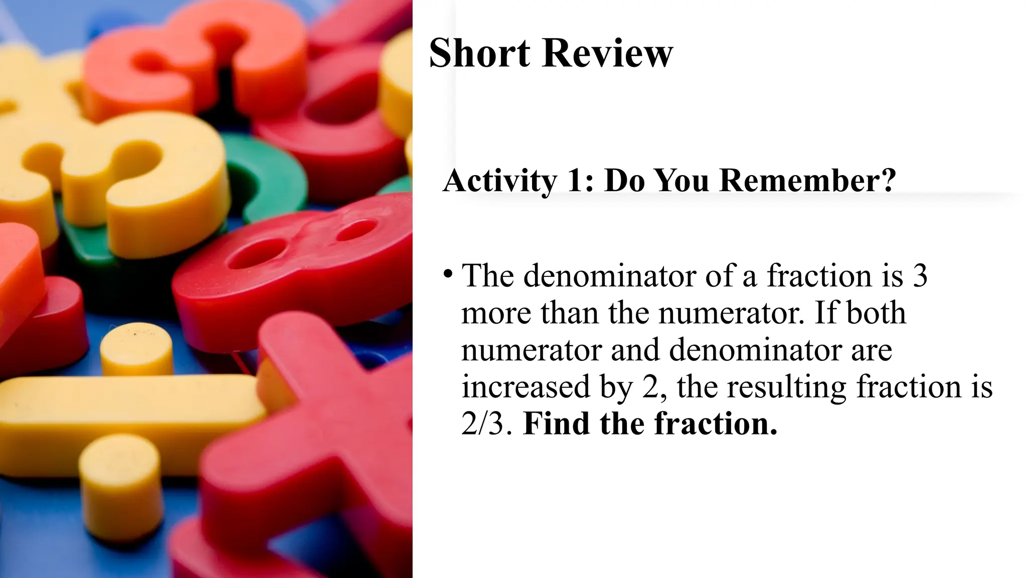 Short Review
Activity 1: Do You Remember?
• The denominator of a fraction is 3
more than the numerator. If both
numerator and denominator are
increased by 2, the resulting fraction is
2/3. Find the fraction.
 