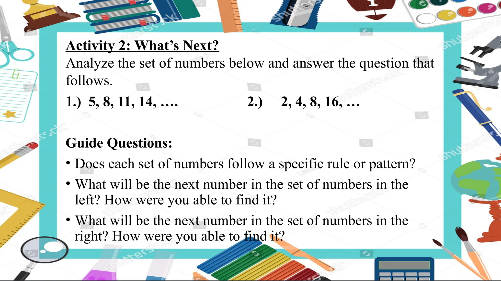 Activity 2: What’s Next?
Analyze the set of numbers below and answer the question that
follows.
1.) 5, 8, 11, 14, …. 2.) 2, 4, 8, 16, …
Guide Questions:
• Does each set of numbers follow a specific rule or pattern?
• What will be the next number in the set of numbers in the
left? How were you able to find it?
• What will be the next number in the set of numbers in the
right? How were you able to find it?
 